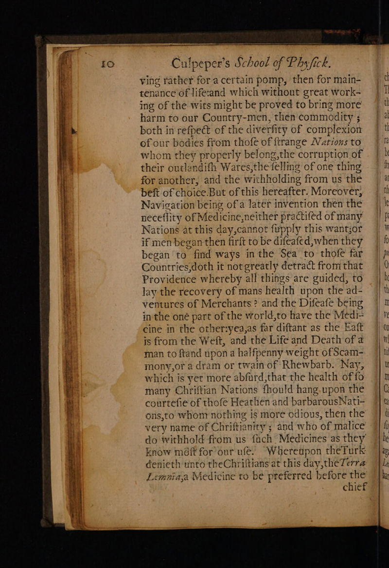                                            Culpeper’s School of Phy fick. | ving rather for a cer tain pomp, then for main- | d tenance of life:and which without great work- | i ing of the wits might be proved to bring more t harm to our Country-men, then commodity; |) 4 both in refpect of the dive rfity of complexion | th of our bodies from thofé of ftrange Narionsto 4% whom they properly belong the ¢ corruption of . 4b ; their outlandifh Wares,the felling of one thing jit ne for another, and the withholding from us the | a beft of choice.But of this Hereafter: Moreover, 4 t i Navigation being of a latéf invention then the || t H necefli ty of Medicine, neither practifed of many Ip  Nations at this day, cannot fypply this wantjor | 1 t if men began then firft to be difeafed,when they began to ” find ways inthe Sea to thofe far 9] p i Countries,doth it notgreatly detract fromthat | 0 ; Providence whereby all things are guided, to | bh if lay the recovery of mans health upon the ad- | th Ht ventures of Merchants ? and the Difeafe being 4 1 inthe oné part of the world,to have the Mediz | 1 cine in the other:yea,as far diftant as the Eaft is from the Wei, and the Life and Death of a man to ftand npon a halfpenny weight of Scam- mony,or a dram or twain of Rhewbarb. Nay, which is yet more abfurd,that the health offo Aa Chriftian Nations fhould hang.upon the courtefie of thofe Heathen and barbarousNati- i ons,t0 whonr nothing is more odious, then the i very name of Chriftianity ; and who of malice do withhold from us fach Medicines as they’ know méft for’our ufé. Whereupon theTurk denieth unto theChriftians at this day,theTerra Lemaiaja Medicine to be preferred before the chief  et BE bien tac ener ee a ar ies . 5 Sagres ee ee te ee a