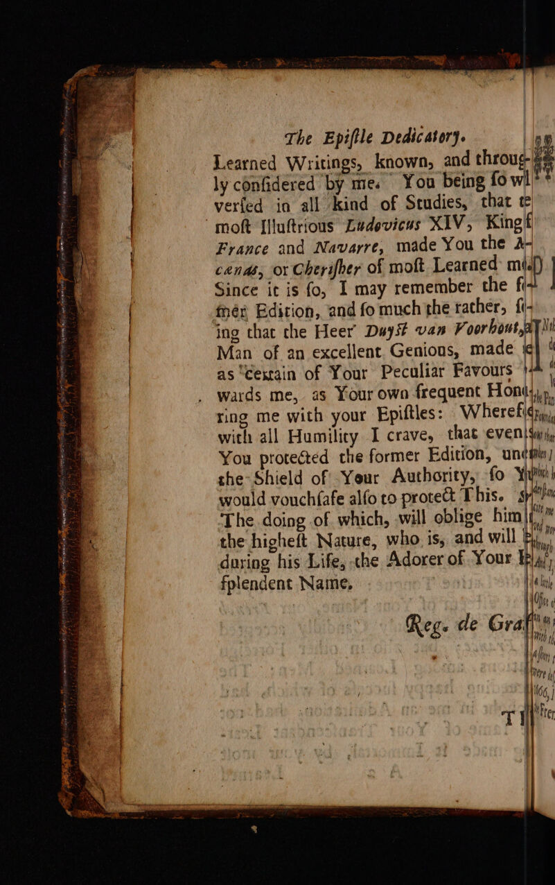 2B ER SES 3 Se z The Epiftle Dedicatory. | Learned Writings, known, and throug. ly confidered by me. You being fo wi? verted ia all kind of Studies, that France and Navarre, made You the 2- cands, or Cherifoer of moft Learned mip : Since it is fo, 1 may remember the fi fhér Edition, and fo much the rather, f{i- ing that che Heer Duyst van made 4 Man of an excellent. Genious, made i as ‘cexrain of Your Peculiar Favours } wards me, as Your own frequent Hohl ring me with your Epiltles: Wherefidz, with all Humilicy I crave, that even! {wj, You protected the former Edition, unes) the Shield of -Yeur Authority, fo ‘Yj would vouchfafe alfo ro protett This. Wis The doing of which, will oblige hin the higheft Nature, who. is, and will | during his Life, che Adorer of Your ¥p fplendent Name, . Reg. de Gra he