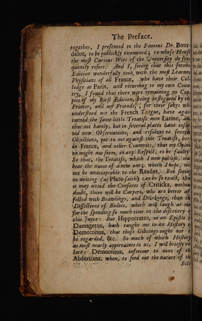 The Preface. rogetber, I prefented to the Famous Dr. Bour-} ply h delot, tobe publickly examined to whole FLoufe) wl in the moft Curious Wits of the Onrverpry do freer ys quently refort. And J, seeing that thes feconc the Sen ‘Edition wonderfully took, with the moft Learnee {iy Phyfitians of all France, who have their Col-) pring ledge at Paris, and returning to my own Cour) wm, try, J found that there were rematning. no Cop:! Hing pies of my Eirft Edition, being inftigated by thal suis Printer, and my Friends, 5 for thes fakes wh) wip i wnderftood not the French Targue, have agatil yu, 4 turned the fame little Treatifemto Latine, Ata i fr that not barely, but in feveral places have: infer) wiiy red new Obfervations, and refolues to fevera| pec Objettions, put to me againft, this ‘Ireatife, bot sg i France, and. other: Countrits, that my Opimih ys) on might. not feem, in.any Refpect; to be faulty’ hi  So that, the Treatife, which J now publafh, 77% Inna bear the nameof anew ones. witch I hope, we) Hin not be unacceptable to the Reader.» But. feecn|) /,,, no. writing (as Plato faith) can be fo exatt, thag |, 0) at may avoid the Cenfures of Criticks, without }, wn doubt, there wik be Carpers, who are betver afi) ia, felted with Brawlings, and Drinkings, than ta) yi. WDiffettions of Bodies, which will laugb at ine) W forthe {pending fo much time in the difcovery: ay Wh this, Juyce’&gt; But: Hippocrates, 1 an E piftle AY il Damagetus, bath taught me man Firftory | hii Democritus, that thofe Gibeings ouglt not § Joh, be regarded, &amp;o. So much of which Hs ftory| fi. as moj? nearly appertaines to us, I will briefly re Me, faté: Democritus, iferiour to none of th) fui Abderitans; when; to find out the nature q i  =— “ei S &amp; Ty fe &gt; bs, HEE |