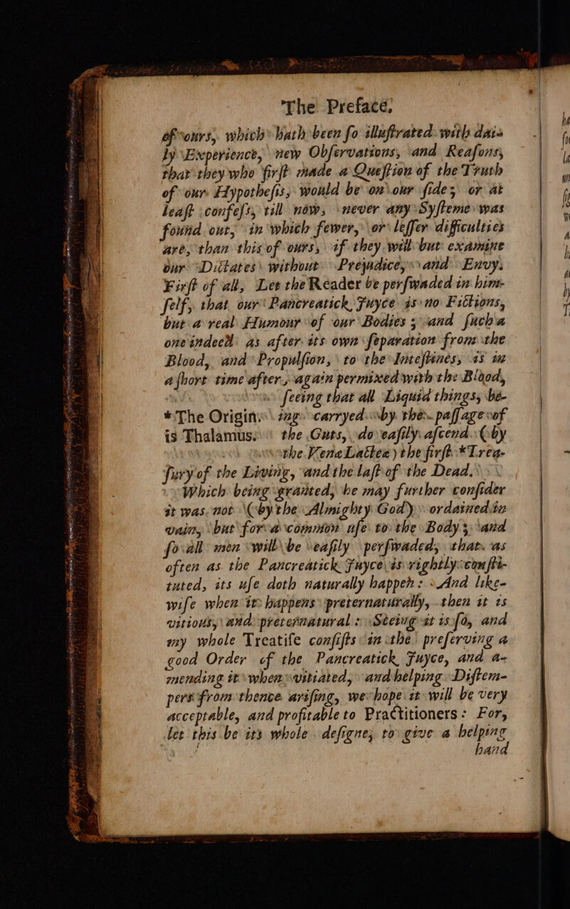 ed CMDS F Ea ae, | iat EAGT eC MT Tas ea Aes oe Ean te ae ae at i Se ell secs P The Preface. of ours, which ath been fo illuflrated. with dais by Excperience, new Obfervations, and Reafons, Phat they who firft made a Queffion of the Truth of our: Eypothefis; would be on our fides or at leaft confefs, til now, never any Sy/teme was found. out, in whith fewer, or leffer difficulties ‘are, than this of ours, if they wil-but: examine our “Dittates\ without Prejudice, and Envy. Firjt of all, Lee the Reader be perfwaded in him- felf, that our Pancreatick, Fuyce 4s no Fittions, but a veal Humour of our Bodies ;and fucha oneindeed as after tts own feparation from the Blood, and Propulfion, to the Intefrenes, os wz a{bort time after, again permixed with the Bidod, an feeing that all Liquid things, be- * The Origine 22g carryed by. the paffagevof is Thalamus.' the Guts, do eafily afcend..Qby yu) (ovethe MeneLabbee) the firft-*Treg- fury of the Living, and the lafhof the Dead. : Which being granted, he may further confider at was. not (by the Almighty God) ordainedia vain, but fora common nfe to the Body 3 ‘and forall men willbe \eafily perfwaded; that. as often as the Pancreatick Fuyce is vightlycomfii- tuted, its ufe doth naturally happen: »And like- wife when it happens preternaturally, then st ts witious, | and preternatural » \Steiug gt 1s,f0, and my whole Treatife confifts im ithe preferving a good Order cf the Pancreatick, Fuyce, and a- mending it wheasvitiated, and helping Diftem- pers from thence avifing, wechope it will be very acceptable, and profitable to Practitioners: For, lee this be its whole. defigne, to give @ wie gio f | han