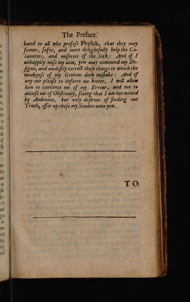 &amp; — oa ri cicenieien reetinneeieanetcascinenemen taiedeschiaton The Preface.’ ? hand to all who profefs Phyfick, that they may ; fooner, Safer, and more delightfully help the Ca- , Lamuties, and rmiferies of the Sick: And if I ‘ unhappily mils my aim, you may commend my De- 5 figne, and modeftly correct thofe things in which the weakuefs of my Genions doth miftake: And sf ’ any one pleafe to inform me better, I will allow | him to convince me of my Erronr, and not to . accufe me of Obftinacy, fecing that I am not moved i, by Ambition, ‘but only defirous of finding out Truth, offer up thefe my Studies unto you. = = FE ae ac. Tee Se 2 x See = Eee - PPP * Se catia ‘ FR deacon. nog 5 MME eee lRH: 9-1 1S aA Cay BES) ~ a ss EY as a  suspasiOl GOAL Tey ai pinggipee Ne i ad i i pest hy ED  eg Si am ante sion hI EP ae