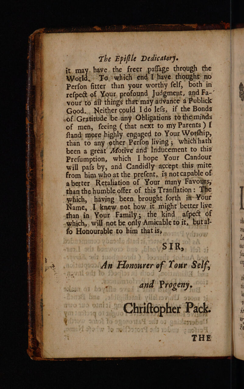 : The Epiftle Dedicatorj. it. may. have.the freer paffage through the World, Foswhich end Thave. thought’ no vour to ail things that’ may advance’ a Publick Good... Neither could Ido lefs, if the Bonds of men, feeing ( that next to my Parents ) f fland: more highly. engaged to, Your Worfhip, than to any other. Perfon living ; whichhath been a great Motive and Inducement to this Prefumption, which I hope Your Candour from him.who at the. prefent, is not capable of abetter Retaliation of Your many Favours, which, having been, brought forth in-Your than.in. Your Family. the kind afpet of fo Honourable to him that is; - SIR, An Honourer of Tour Self, and Progeny. Chiiftopher Pack. THE