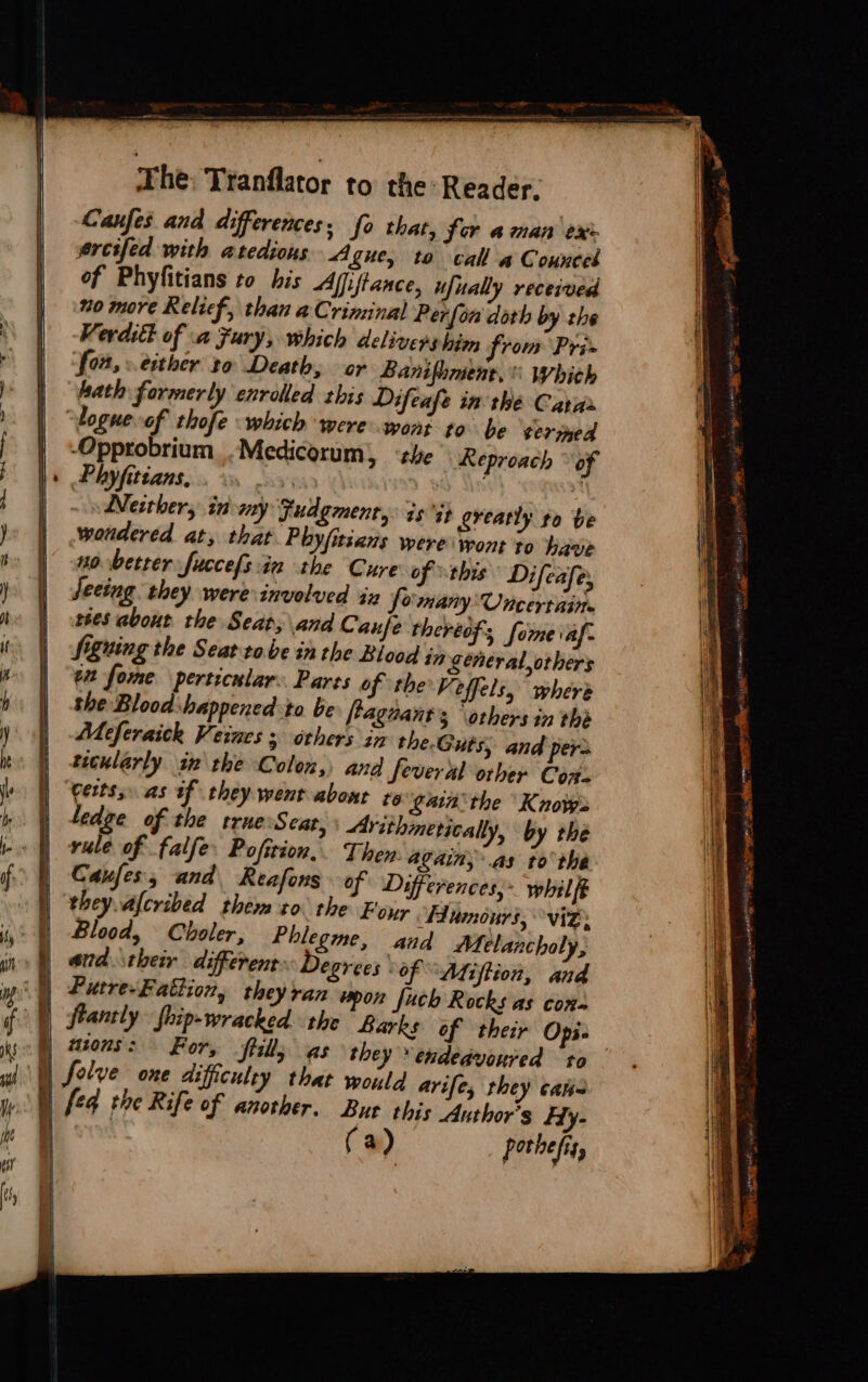 + he: Tranflator to the Reader. Lanfes and differences; fo that, for aman ex | ereifed with atedious A Sue, to call a Counceb of Phyfitians to his Afjftance, ufually received | 20 more Relief, than a Criminal Perfon doth by the Vevdiét of a Fury, which delivers him from Pri» S02,» either to Death, or Banifhmene. which “hath formerly enrolled this Difeafe in the Catar | “bogue of thofe which were wont to be ¢ermed | ‘Opprobrium .Medicorum), ‘the Reproach ° of +» Phyfitians, eH vy An . Werther, in my Fudgment, is it greatly to be | wondered at, that Phyfitcans were wont to have | sovbetter fuccefs in the Cure of this Difeafe, | fecing they were involved iz fomany Uncertain | ees about the Sear, and Cauje thereof, forme iaf- : Signing the Seat tobe in the Blood jy weneral,orhers en forme perticular: Parts of the: Veffels, “where | the Blood:happened to be ftaguant’s ‘others in the | Meferaick Vi ewaes 5 others im the.Guts, and pers | tecularly in the Colon, and Several other Corts | “Certss. as af they went about ro gaina'the Knows | tedge of the true Seat, Arithmetically, by the | vule of falfe. Pofition,. Then: Again, .as to the Caufes, and, Reafons of Differences, whilft they. afcribed them zo. the E'oyy Humours, viz. Blood, Choler, Phlegme, and Melancholy, )) and their different: Degrees of Afiftion, and (|) Putre-Fattion, they ran vpon fuch Rocks as con- ) ftantly Ship- wracked. the Barks of their Opi- | aions: For, tills as they endeavoured to they cana W) f¢4 the Rife of another. But this Anthor’s Hy- (a) pothefis,