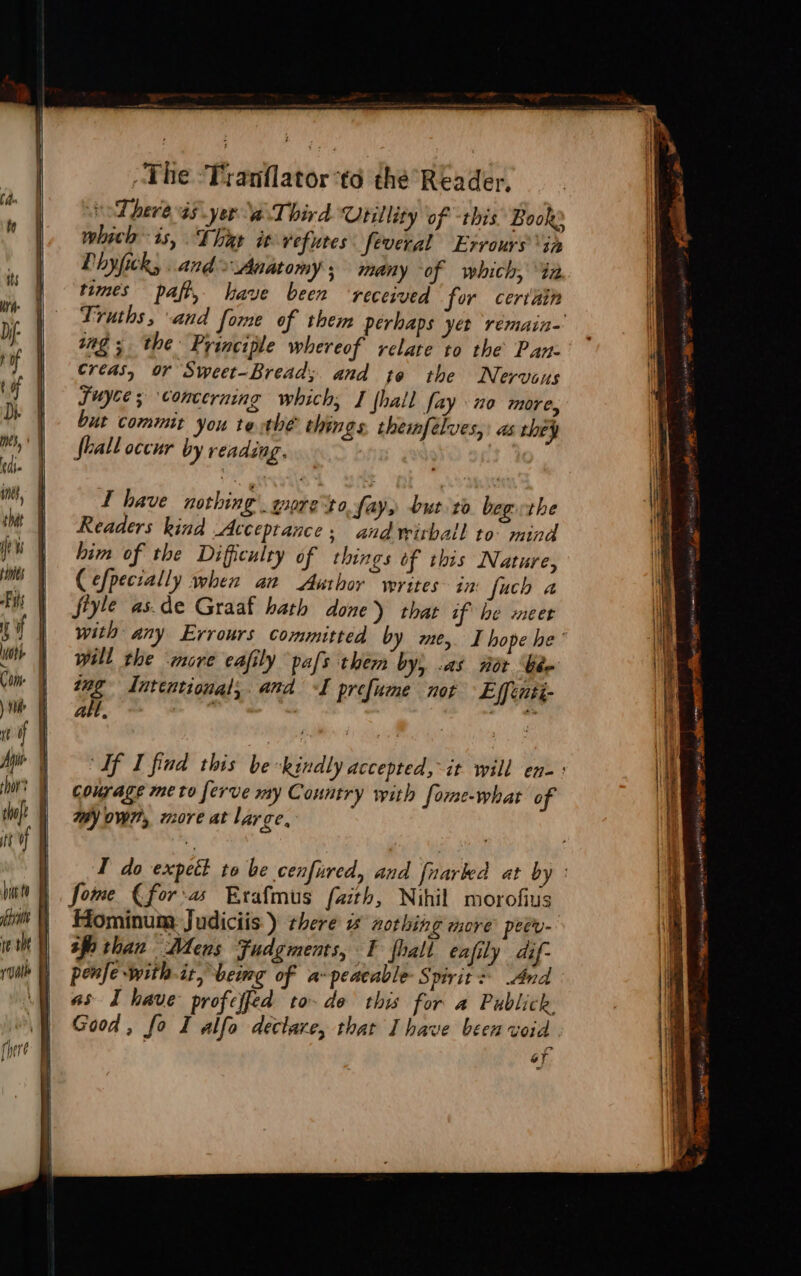 hit to re 1 = The ‘Tranflator‘to the Reader. oT here a5 yer a. Third Utility of -this Book: which is, That it vefutes feveral Ervours ‘in Phyfick, and Anatomy; many of which, 42 times paft, have been ‘received for certain Truths, and fome of them perhaps yer rémain-' ing; the Principle whereof relate to the Pan- Créas, or Sweet-Bread; and te the Nervous Suyce; concerning which, I (hall fay 10 more, but commit you te the things. themfélves,: as they Shall occur by reading. : L have nothing. yire to fay» but to. begethe Readers kind Acceptance, and wirball to mind him of the Difficulty of things of this Nature, (efpecially when an Author writes in fuch a fiyle as.de Graaf hath done) thar if he meer with any Errours committed by me, I hope he’ will the more cafily pals them by; .as not bee me Intentional, and I prefume not Effinti- alt, | 2 Sf I find this be kindly accepted, it will en-: courage me to ferve my Country with fome-what of my own, more at large, T do expett to be cenfured, and fnarked at by : fome (€for-a Exafmus faith, Nihil morofius Hominum Judiciis ) there i aothing more petry- sf than Mens Fudgments, TF fhall eafily dif- penfe with-it,beimg of a-peacable Spirit: And as I have profeffed to-do this for a Publick Good, fo I alfo declare, that Ihave been void oT Na EI cm yin aatiig eocomsn ge