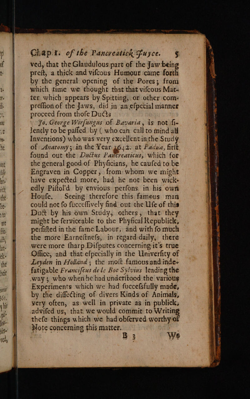 ved, that the Glaudulous part of the Jaw being preft, a thick and vifcous Humour ‘came forth by the general opening of the Pores; from which time we thought that that vifcous Mat- ter which appears by Spitting, or other com: préeflion of the Jaws, did in an efpecial manner proceed from thofe Ducts Fo. George Wirfungus of Bavaria, is not fi- lencly to be pafled by ( who can call to mind alf Inventions) who was very excellentinthe Study of Anatomy; in the Year 1642. at Padua, firlt found out the Dattus Paxcreaticus, which for the general good of Phyficians, he caufed to be Engraven in Copper, from: whom we might have expected more, had he not been wick- edly Piftol’d by envious perfons in his own Houfe. Seeing therefore this famous man could not fo fucceffively find out the Ufe of this Duc by his own Study, others, that they might be ferviceable to the Phyfical Republick, perfifted in the fame Labour, and with fo much the more Earneitnefs, in regard-daily, there were more {harp Difputes concerning it’s true Office, and that efpecially in the Univerfity of Leyden in Holland; the mott famous and inde- fatigable Francifcus dele Boe Sylvius leading the Experiments which we had fuccefsfully made, by the diffeting of divers Kinds of Animals, very often, as well in private as in publick, advifed us, that. we would commit to Writing thefe things which we had obferved worthy of Mote concerning this matter. gad me B 3 We penance net tee acs nen an * i ‘ es x. } EE Pa ney tae ie? as Sits pie cetencop MMH Seat ym) pan ae 2 PERN ie 7 a ee settansenn ot mate ser 7, miie-egites re Rigs ei Te e Dana ~ Pi mi Ai BS 9 itis cas coemtalie Ne