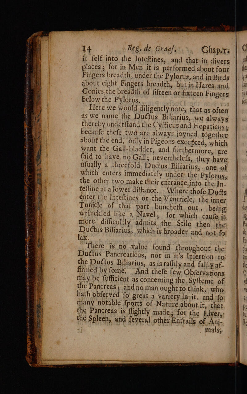 is St I 1iav as Meaeainiive Ltuays at ankeget Sasha ois sensi Ey ase Y saree it A aati sets ee Ee oo ¥ CN a pag a oa ante cielo i yeh tS $4 om 14 Reg. de Graaf. Ghap.rs it felf into the Inteftines, and that-in divers places; for in Men it is performed about four Fingers breadth, under the Pylorus,.and in-Birds about eight Fingers breadth, but in Hares, and Conies,the breadth of fifteen or fixteen Fingers Below the Pylorus, ! | hides Here we would diligently note, that as often as we name the Duttus Biliarius,.we always thereby undetftand the Cyfticus and } epaticus s becaufe thefe two are always joyned together. about the end, ‘only in Pigeons excepted, which want the Gall-bladder, and furthermore, are faid to have, no Gall; neverthelefs, they have ufually a threefold; Dudus. Biliarius, . one of which enters immediately under: the Pylorus, the other two make their entrance.into the In- tefline at a lower diltance. - Where thofe Duds enter. the Inteftines or. the Ventricle;. the inner Tunicle of that part .buncheth out, being wrinckicd like a Navel; for which. caufe it more difficultly admits the Stile then the Ductus Biliarius, which is broader and not fo lax. | ; There is no value found throughout the Duttus Pancreaticus, nor in it’s Infertion to; the Ductus Biliatius, as is rafhly and falfly af- firmed by fome. “And thefe few Obfervations may be fufficient as concerning the. Syfteme of the Pancreas; andnoman ought to think, who hath obferved fo great a Variety.invit, and fo many notable fports of Nature about it, that the Pancreas is lightly’ made; for the Livery: mials;, im = io)