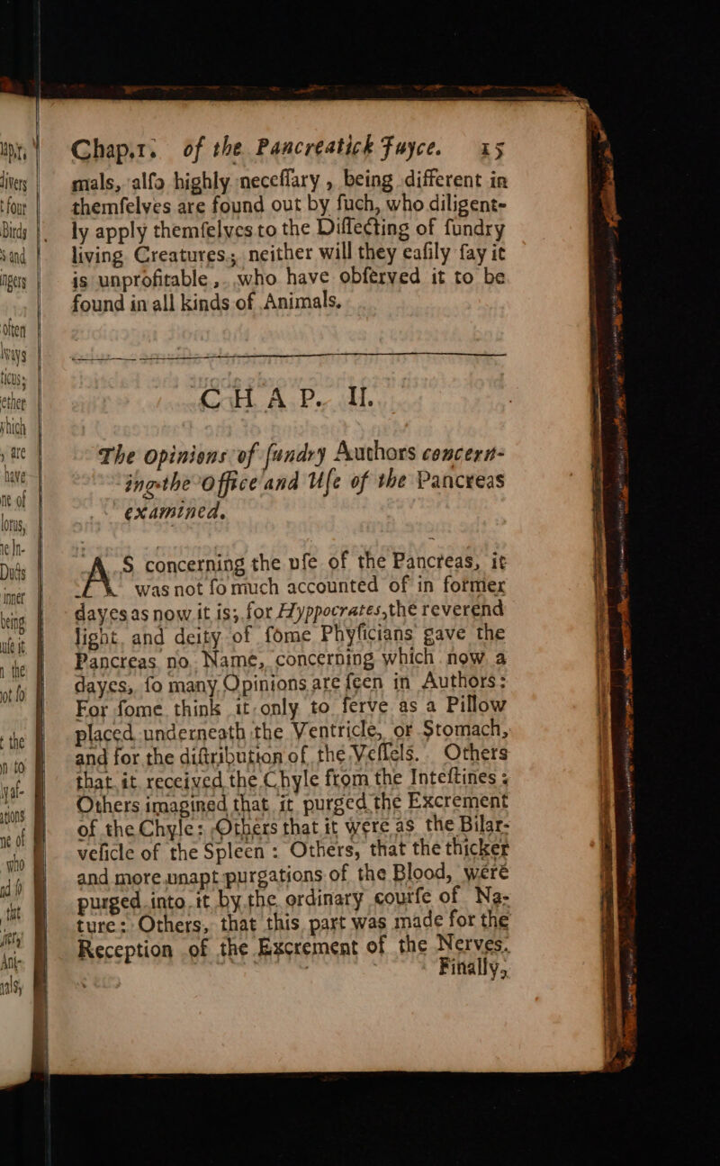 . Mt | livery | t four Bitdg Sand gers | Ivy ticuss ether | yhich ae | have—| nt of lorus, | el | Duds | nerf being ues § 1 the: ot f0 —————— Chap.1. of the Pancreatich Fayce. 15 mals, alfo highly neceflary , being different in themfelves are found out by fuch, who diligent- ly apply themfelves to the Diflecting of fundry living Creatures. neither will they eafily fay it is unprofitable ,. who have obferved it to be found in all kinds of Animals, (oH AP. il. The opinions of fundry Authors concern- ingstheoffice'and Ufe of the Pancreas examined, A°® concerning the nfe of the Pancreas, it ‘E%&amp; was not fomuch accounted of in former dayesas now it is; for Hyppocrates,the reverend light. and deity of fome Phyficians gave the Pancreas no. Name, concerning which now a dayes, fo many Opinions are {een in Authors: For fome think it-only to ferve as a Pillow placed underneath the Ventricle,. of Stomach, and for the diftribution of the Veflels.. Others that it. received the Chyle from the Inteftines ; Others imagined that it purged the Excrement of the Chyle: Others that it were as the Bilar- velicle of the Spleen : Others, that the thicker and more.unapt-purgations of the Blood, were purged.into. it by.the ordinary courfe of Na- ture: Others, that this. part was made for the Reception of the Excrement of the Nerves. tet : Finally, fying ga i sg pi ee em ome IPS a EMS BOSE acon tt