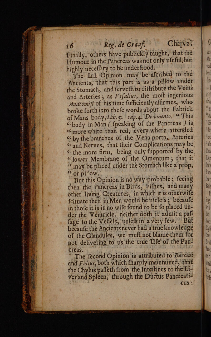 Finally, others have publickly taught, that the Humour in the Pancreas was not only ufeful;but highly neceflary to be underftood. * eee The firft Opinion may be afcribed to the Ancients, that this part is as‘a pillow under the Stomach, and ferveth to diftribute the Veins and Arteries; as Vefalius, the moft ingenious Anatomift of his'time fufficiently affirmes, who broke forth into thefe words about the Fabrick of Mans body, Lib.s. -cap.4. De-omento. “ This &lt;body in Man ( fpeaking of the Pancreas ) is &lt;&lt; more white than red, every where attended &lt;&lt; by the brariches of the Vena porta, Arteries ‘and Nerves, that their Complications may be « the more firm, being only fupported by the, “lower Membrane of the Omentum ; that it “¢ may be placed under the Stomach like a prop, ROREE OY OWiek co ac a ek a pe eee “But this Opinion is no way ‘probable ; ' feeing then the Pancreas in Birds, Fifhes, and many other living Creatures, in'which it is otherwife {cituate then in Men would be ufelefs 5° becaufe in thofe it is inno wife found to be fo placed un- der the Ventricle, neither doth it admit a paf fage to the Veflels, unlefsin avery few. But becaufe the Ancients never had a true knowledge of the Glandules, we muft.not blamethem for not delivering to us the true Ufe of the Pan- creas. |