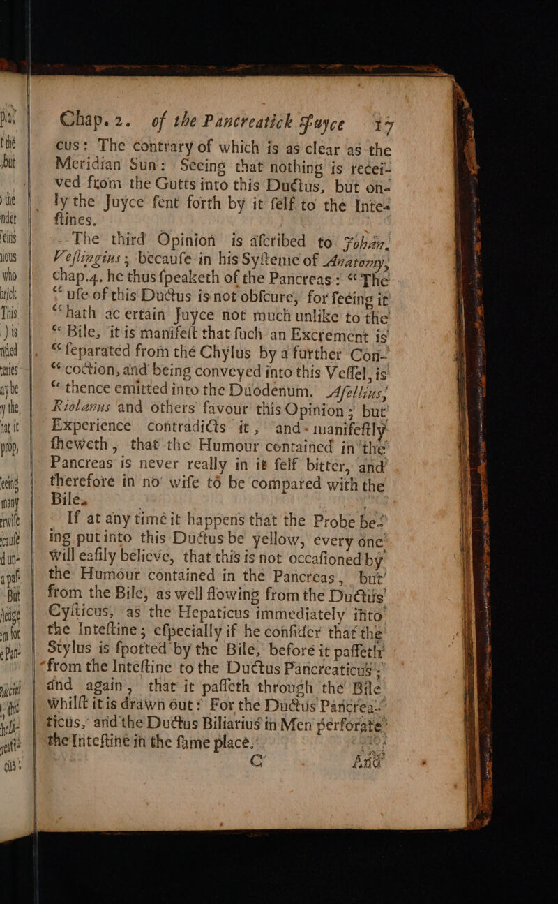 cus: The contrary of which js as clear as the Meridian Sun: Seeing that nothing is redei- ved from the Gutts into this Duttus, but on- ly the Juyce fent forth by it felf to the Intes flines. | } The third Opinion is afcribed to. Foban- Veflingius , becaufe in his Syftenie of Anatomy, chap.4. he thus fpeaketh of the Pancreas: “The ; ufe of this Dudus isnot obfcure, for fecing it “hath ac ertain Juyce not much unlike to the “ Bile, itis manifelt that fuch an Excrement is “feparated from thé Chylus by a further Con- “coction, and being conveyed into this Veflel, is ** thence emitted into the Duodenum. Afellius; Riolanus and others’ favour this Opinion ; but’ Experience contradicts it , “and - manifeftly fheweth, that the Humour contained in’the Pancreas is never really in it felf bitter, and therefore in no’ wife t6 be compared with the Bile. : Faas) If at any timé it happens that the Probe be! ing putinto this Duttus be yellow, every one will eafily believe, that this is not occafioned by the Humour contained in the Pancreas, but’ from the Bile, as well flowing from the Ducts Cylticus, as the Hepaticus immediately ihto’ the Inteltine; efpecially if he confider that the Stylus is {potted by the Bile, before it paffetly from the Inteftine to the DuGus Pancreaticus = dnd again, that it pafleth through the Bile whilft itis drawn out: For the Du@us Pancrea-. tictis, andthe Duds Biliarius in Men perforate’ the Inteftine in the fame place.’ gee Cc And Se sia Sate TR RR a Tan AEE ip OE I Ne arn AE IE ee ee a - = = &lt;a aS =