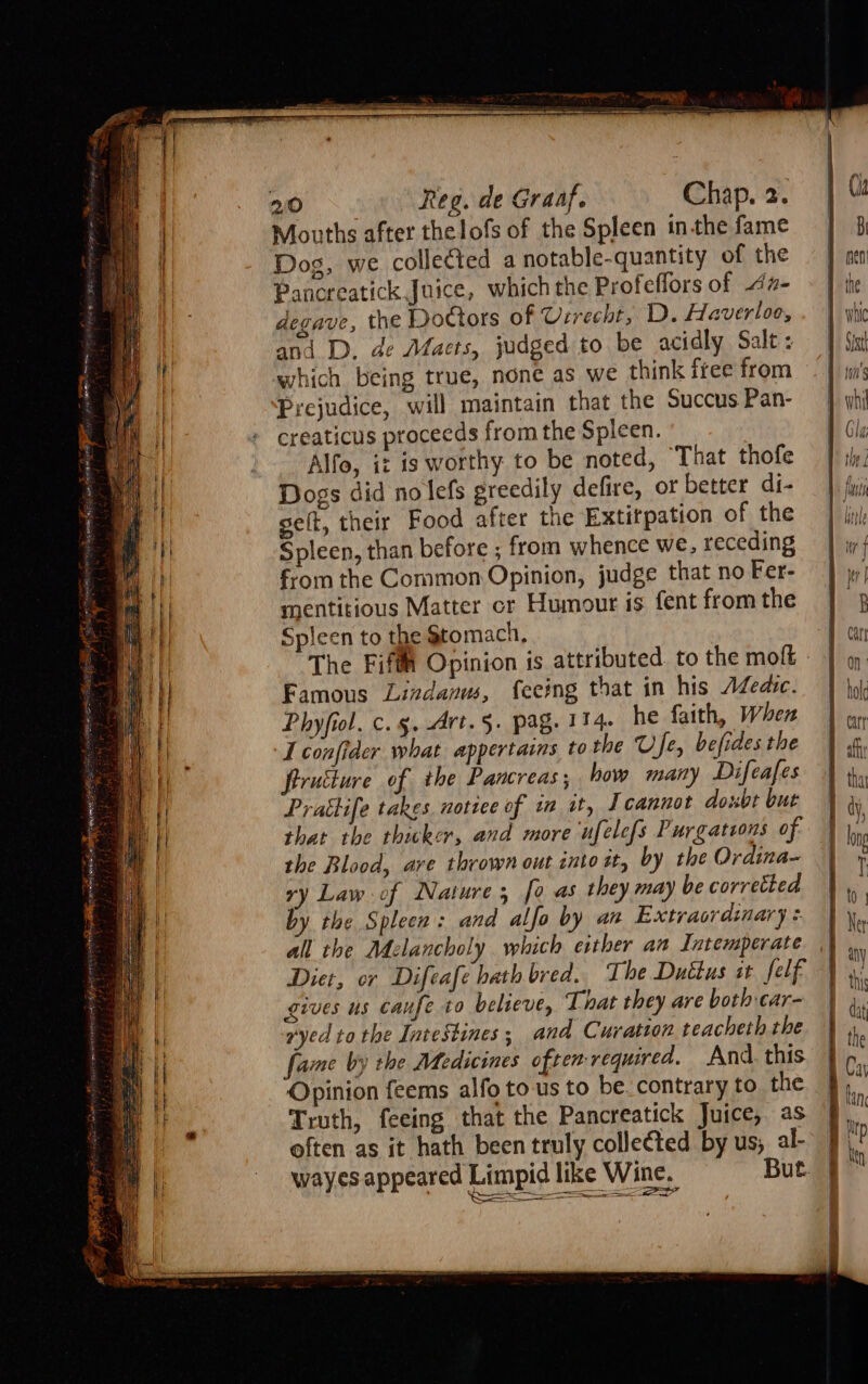 Mouths after thelofs of the Spleen inthe fame Dog, we collected a notable-quantity of the Pancreatick Juice, which the Profeffors of 47- degave, the Doctors of Urrecht, D. Haverloe, ani D. de Maets, judged to be acidly Salt: which being true, none as we think itee from Prejudice, will maintain that the Succus Pan- creaticus proceeds from the Spleen. Alfo, iz is worthy to be noted, That thofe Dogs did no lefs greedily defire, ot better di- selt, their Food after the Extitpation of the Spleen, than before ; from whence we, receding from the Common Opinion, judge that no Fer- mentitious Matter cr Humour is fent from the Spleen to the Stomach, The Fifth Opinion is attributed. to the moft Famous Lindanuw, feeing that in his AZedic. Phyfiol. c. 5. -Art.§. pag. 114. he faith, When I confider what appertains to the Ufe, befides the firuilure of the Pancreas; how many Difeafes Pratife takes nottee of i it, J cannot doxbt but that the thicker, and more ufelefs Purgatsons of the Blood, ave thrown out into tt, by the Ordina- ry Law of Nature; [0 as they may be corretted by the Spleen: and alfo by an Extraordinary + all the Adelancholy which either an Intemperate Diet, or Difeafe hath bred. The Duttus st felf gives us caufe to believe, That they are both car- ryed to the Intestines, and Curation teacheth the fame by the Medicines often required. And. this Opinion feems alfo to us to be. contrary to the Truth, feeing that the Pancreatick Juice, as often as it hath been truly colle¢ted by us; al- i i