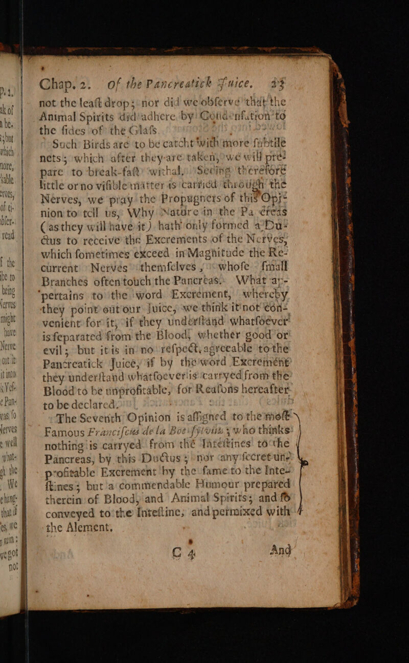 Chap, 9A of the Pancreal tick Mice, oF not the leaft drop; nor did we o se ve that the Anmmal Spirits dic adhere by! Gotidenfutron ‘to the fides of the Gl lafs tS Ol Such’ Birds are to be catcht With more fubtide nets 5 which after they are. take ny, We uM Ad pre- pare to break-fatt wigs Seine theretore lictle or no vifible matter 1s ‘carficd: through the Nerves, we pray the Propugns ers of this’ Opy- nion to tcll us, Why Nature in the Pa ¢feds (asthey will have it). hath only formed a’Du- ctus to receive the Excrements of the NerVes, which fometimes exceed in’Maghitude the Re. current “Nerves themfelves ,° whofe - fmall Branches often'touch the Pancreas. What -ar- ‘pertains to the ‘word Excrement, w hereby they point out our juice, we think it'not edn=, venient for it) if they underftand wharfoéever’ isfeparated Sonn the Blood, whether good ‘or evil; but itis in no! refpe &amp;, agreeable ‘tothe Pantteatic k suite if by theword Excremeént they under ftan id wit tat foeveriis ak ryed from the Blood to be u nprofit able, for Reafons hereafter to be declared, The Se vine “Opini on is afign ed to the mot Famous Francifcus dela Boe: fyloiss &gt; who thinks: nothing is Scere’ from thé JAtettines tocthe Pancreas, sss this DuGus } enor cany risen, seg profitable Excrement ny the fame to the Inte- {tines; but a‘ commendable Humour prepared theckin of Blood, and Animal Spirits; and f6 conveyed to'the Inteftine; and permixed with the Alement, : e C 4 Ang Sepa Seas = si ee paeera ttinen ig Ae mig intl OS Se ee Se