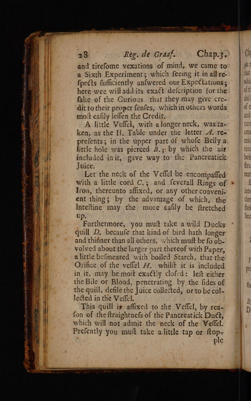 a) ii Hk i tit it slit ie ‘i &gt; &gt; Pa 4 wal} = |) if é ih BA ce | |) te 1a { ; i i a a 28 Ree. de Graaf. and tirefome vexations of mind, we came to a Sixth Experiment; which feeing it in all re- fpects fufficiently anfwered our Expectations; here wee willaddits exact defcription for the fake of the Curious. that they may give cre- dit to their proper fenfes, whichin others words moft eafily leffen the Credit. A little Veffel, with alonger neck, was ta- ken, as the II]. Table under the letter 4. re- prefents; in the upper part of whofe Belly a little hole was pierced B.; by which the air included init, gave way to the Pancreatici Juice. Let the neck of the Veflel be encomipaffed with a little cord C.; and feverall Rings of Iron, thereunto affixed, or any other convenij- ent thing; by the advantage of which, the Inteftine may the more eafily be ftretched up. Furthermore, you muft take a wild Ducks quill D. becaufe that kind of bird hath longer and thifiner than all others, which mutt be fo ob- volved about the larger part thereof with Paper, alittle befmeared with boiled Starch, that the Orifice of the veflel A. whillt it is included in it, may be moit exactly clofed: left either the Bile or Blood, penetrating by the fides of the quill, defile the Juice collected, orto be col- lected in the Veffel. This quill is affixed to the Veflel, by rea- fon of the ftraightnefs of the Pancreatick Dud, which will not admit the -neck of the VWelffel. Prefently you mult take ailittle tap or ftap- | ple