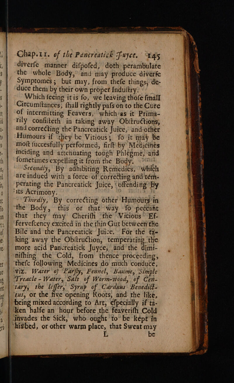 diverfe manner difpofed, doth: perambulate the whole Body,” and may produce diverfe Symptomes; but may, from thefe things, de- duce them by their own proper Indultry. Which feeing itis fo, we leaving thofe fmall Circumftances, fhall rightly pafs on to the Cure of intermitting Feavers, which«as it Prima- rily confifteth in taking away ObftruCtions; and correcting the Pancreatick Juice, and-other Humours if ‘they be Vitious; fo it may Be mott fuccesfully performed, firft’ by’ Medicinés inciding and artefuating tough Phlégme, ‘arid fometimes expelling it from the Body. Secondly, By adhibiting Remedies, ‘which are indued with a force of corfe@ing and'tém- perating the Pancreatick’ Juice, offending’ ‘By Thirdly, By corre¢ting other ‘Humoiirs ‘in the Body, this. or that way -fo peécaihe that they may Cherifh ‘the Vicious &gt; Ef- fervefcency excited in the thin Gut between the Bile and the Pancreatick Juice. For the ta- king away the Obftruction, temperating the more acid Pancreatick Juyce, and the dimt- nifhing the Cold, from thence procéeding, thefe following Medicines do much conduce, Viz. Water of Parfly, Fennel, Baume, Simple Treacle - Water, Salt of Worm-wood,. of Cen- tary, the leffer, Syrup of Carduaus Beneditt- tus, or the five opening Roots, and the like, being mixed according to Art, efpecially if ta- ken halfe an hour before the feaverifh Cold be