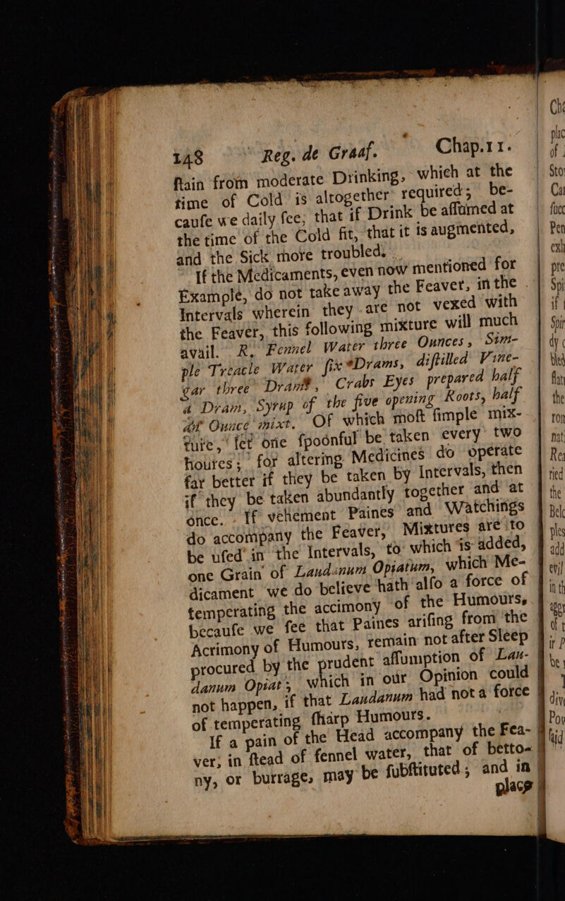 fain from moderate Drinking, whieh at the time of Cold is altogether’ required’ be- caufe we daily fee; that if Drink be affamed at the time of the Cold fit, that it is augmented, and the Sick more troubled. _ If the Medicaments, even now mentioned for Example, do not take away the Feaver, inthe . | Intervals wherein they .are not vexed with the Feaver, this following mixture will much avail. R. Fexnel Water three Ounces , Stm- ple Treacle Water fix *Drams, diftilled Vine- gar three Dram, Crabs Eyes prepared half a Dram, Syrup of the five opening Koots, half ait Ounce mixt. Of which moft fimple mix- tute, ‘fet orie fpodnful be taken every two houres; for altering Medicines do operate far better if they be taken by Intervals, then if they be taken abundantly together and at once. - If vehement Paines and Watchings do accompany the Feaver, Mixtures aré to | be ufed’in the Intervals, to which is added, | one Grain’ of Landinum Opratum, which Me- | dicament we do believe hath alfo a force of J; temperating the accimony of the Humours | becaufe we fee that Paines arifing from the Acrimony of Humours, remain not after Sleep }; procured by the prudent affumption of Lau- | danum Opiat ; which in our Opinion could | not happen, if that Landanum had nota force | of temperating fharp Humours. ie | If a pain of the Head accompany the Fea- | ver; in ftead of fennel water, that of betto- } ny, or burrages may be fubftituted ; ape in | acy jl \ | \ i