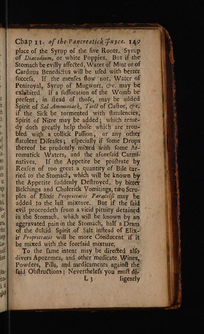 ‘ Ser pa ss Sa ate ce RN BIE Chap x1. of the Pancreaticn fuyce. 149 place of the Syrup of the five Roots, “Syrup of Diacodium, or white Poppies, But if the Stomach be evilly affected, Water of Mint or of Carduus Benedittus will be ufed with better fuecefs, If the menfes flow ‘not, Water of Peniroyal, Syrup of Mugwort, cc. may b¢ exhibited. If a fuffocation of the Womb be prefent, in ftead of thofe, may be added Spirit of Sal Ammoniack, Tiné of Caftor, ee. if the Sick be tormented with flatulencies, Spirit of Nitre may be added; which reme- dy doth greatly help thofe which are trou- bled with a collick Paffion, or any other flatulent Difeafes; efpecially if fome Drops thereof be prudently. mixed ‘with fome Ar- romatick Waters, and the aforefaid Carmi- natives. If the Appetite be proftrate by Reafon of too great a quantity of Bile car- ried to the Stomach, which will be known b the Appetite fuddenly Deftroyed, by bitter Belchings and Cholerick Vomitings, two Scru- ples of Elixir Proprictatis Paracelfi may be added to the laft mixture. But if the faid evil proceedeth from a vicid pituity detained in the Stomach, which will be known by. an ageravated painin the Stomach, half a Dram of the dulcid Spirit of Salt. inftead of Elix- ir Proprietatis will be more Conducent if it be mixed with the forefaid mixture, )