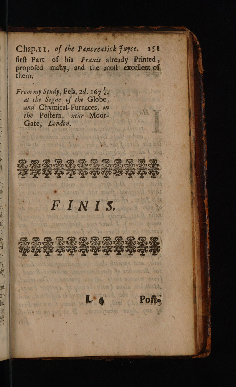 firft Part of his Praxis already Printed, propofed mahy, and the moft’ excellent of sie i From my Study, Feb, 2d. 167 $. at the Signe of the Globe, : and Chymical-Furnaces, 77 the Poltern, zear .Moor- Gate, Lozdoz. @.s 222 Os a ee 2.2.3. OSTORTS SA Dy kAPS SIN GLO HER ALIS ODS TSS PN Fe HES awe ww Fee Tee Ti ee ye kd Tee Fe (ag Tees fr ge Jee wee A | . a 1 1 | A y FINTIS, | . es BUR eee eee Ay nase EV ise MOOS CAGTINN pte RaeY HESS Gadd