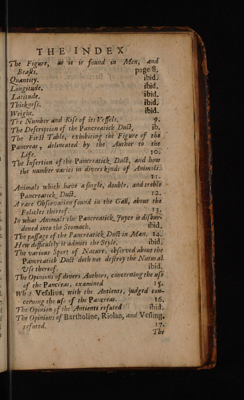 eS ee Se eR ee el B caps. | my page 8. Quantity. ibid. Longitude. ibid. Latitude. ‘ibid. The Defcription of the Pancreatick Dutt, ib Life. 10. the number varies in divers kinds of Animals. : tt. Animals which bave a ingle, double, and treble Pancreatick, Dud, 2. Avare Obfervation found in the Gall, about the Folicles thereof. 13. Jn what Animals the Pancreatick, Fuyce w difbar. dened into the Stomach. ibid, The paffage of the Pancréatick. Duct in Man. 14. How difficultly it'admits the Style, ibid, The various Sport of Nature, obferved about the Pancreatick Dutt doth nor defiroy the Natural Ufe thereof. ibid, The Opinions of divers Authors, concerning the ufe of the Pancreas, examined : ae wh +t Vetaliuis, with the Antients, judged con- cerning the ufe of the Pancreas. 16, Fhe Opinion of the Antients refuted’ ibid. The Opinions of Bartholine, Riolan, 47d Vefling, - gefuted. 17,