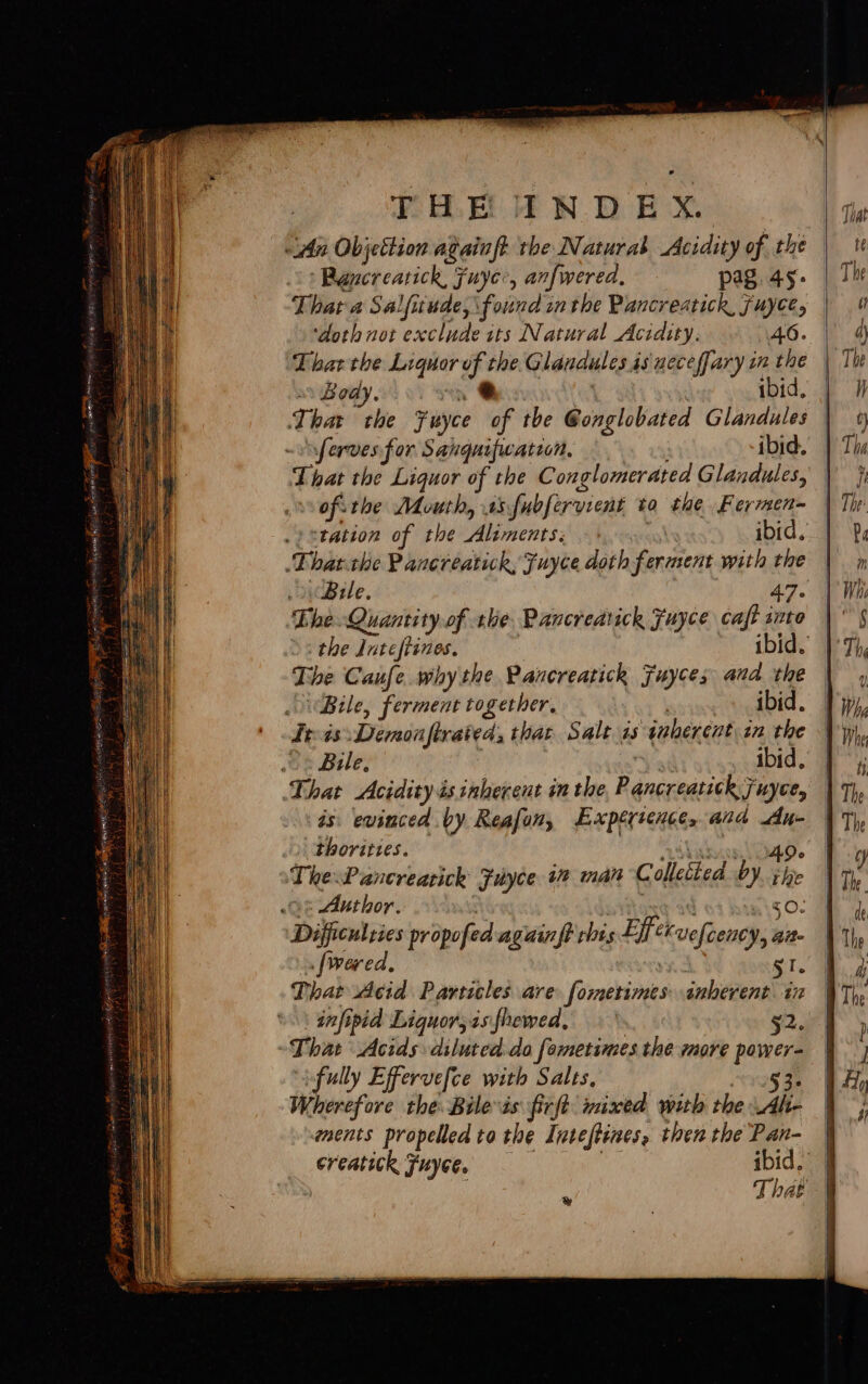 din Objettion againft tbe Naturas Acidity of the yMahecrearick fuyer, anfwered. pag. 45: Thata Salfitude, found inthe Pancreatick, fuyce, ‘doth not exclude its Natural Acidity. 46. Fat the Liquor of the.G landules 4s ueceffary in the Body. .* ibid. sferves for Sanguifwation, ibid. ofithe Mouth, 1s fubfervient to the. Fermen= .) station of the Aliments: — ibid, ‘That the Pancreatick, Fuyce doth Sfeniient with the Bele. 47- The. Quantity of tlie Pancreatick Fuyce cafe into the rifel lhe ibid. The Caufe..why the Pancreatick Fuyces and. the Bile, ferment together, ibid. Treas Diemonfirated, that Salt is qaherent in the Bile, ibid. That Acidity ésinherent in the, P snereaticle? Fuyee, is. evinced by Reafon, Expértence, and dn- thorittes. The: Pancreatick Fuyce 1 man Colleéted by vee 0% Author. 30. Difficulties propofed again ft rhis Effen uefeency, Ait~ [wered, ST. That Acid Particles are ‘firekiones inherent. in infipid Liquor,isfhewed, §2. That Acids diluted-da fametimes the more power- ifully Effervefce with Salts, 53. Wherefore the. Bilevis firft mixed with the Alte ments propelled ta the Intestines, then the Pan- creatick Fuyee. ibid. , That