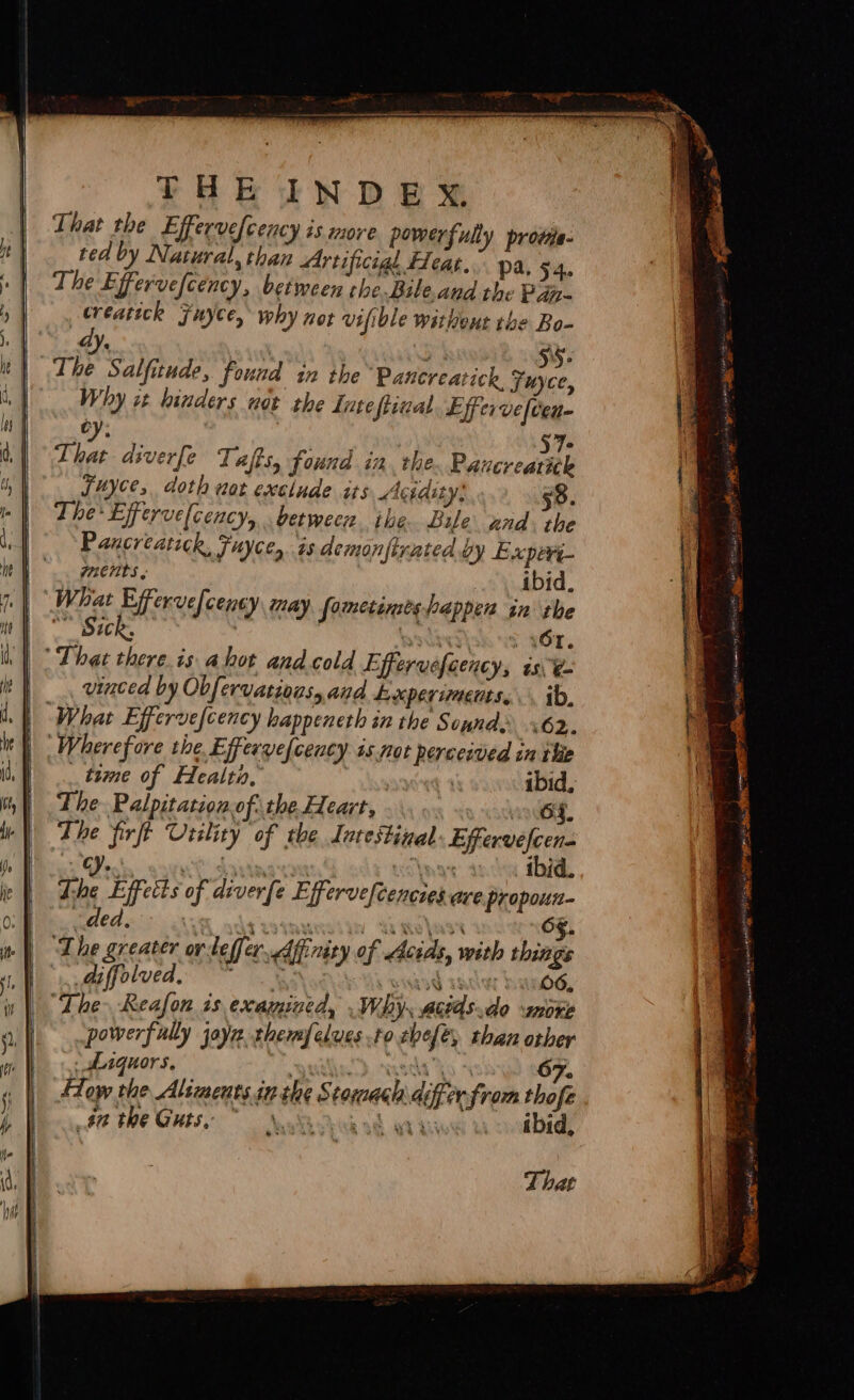 ys : aw SS- The Salfitude, found in the ‘Panereatick, Fuyce, Why it hinders not the Inteftizal Efferve(cen- Ban Sa 57: That diverfe Taffs, found in. the Paucreatick Suyce, doth not exclude its Acidity: 50. The Effervelcency, between ithe Bile znd. the Pancreatick, Fuyces is demonfirated by Experi- ments, ibid. What Efferve[cency may sometimes happen in the Sick, . lasdietisk wf ¥6r, That there.is ahot andcold Effervefoency, is ¢- vinced by Obfervations, and Lxperiments,.. ib, Wherefore the Efferve(cency is not perceived in the _ time of Health, ; | ibid, The Palpitation of the Heart, od The firft Utility of the Intestinal Effervefcen- Pe Ae a Nag 4 ibid. The Effects of diverfe Effervefcencies are propoun- ded diffolved, 3 FO NRIG TACT Bi O6, “The Reafon is examined, . Why. actds.do more powerfully joy thermfelues to thefe, than other _ Aaquors. | Sdorsdla ho. 4 67. How the Aliments in the Stomach 4iferfrom thofe : sa the Guts, ~ hie we ak Li ibid,