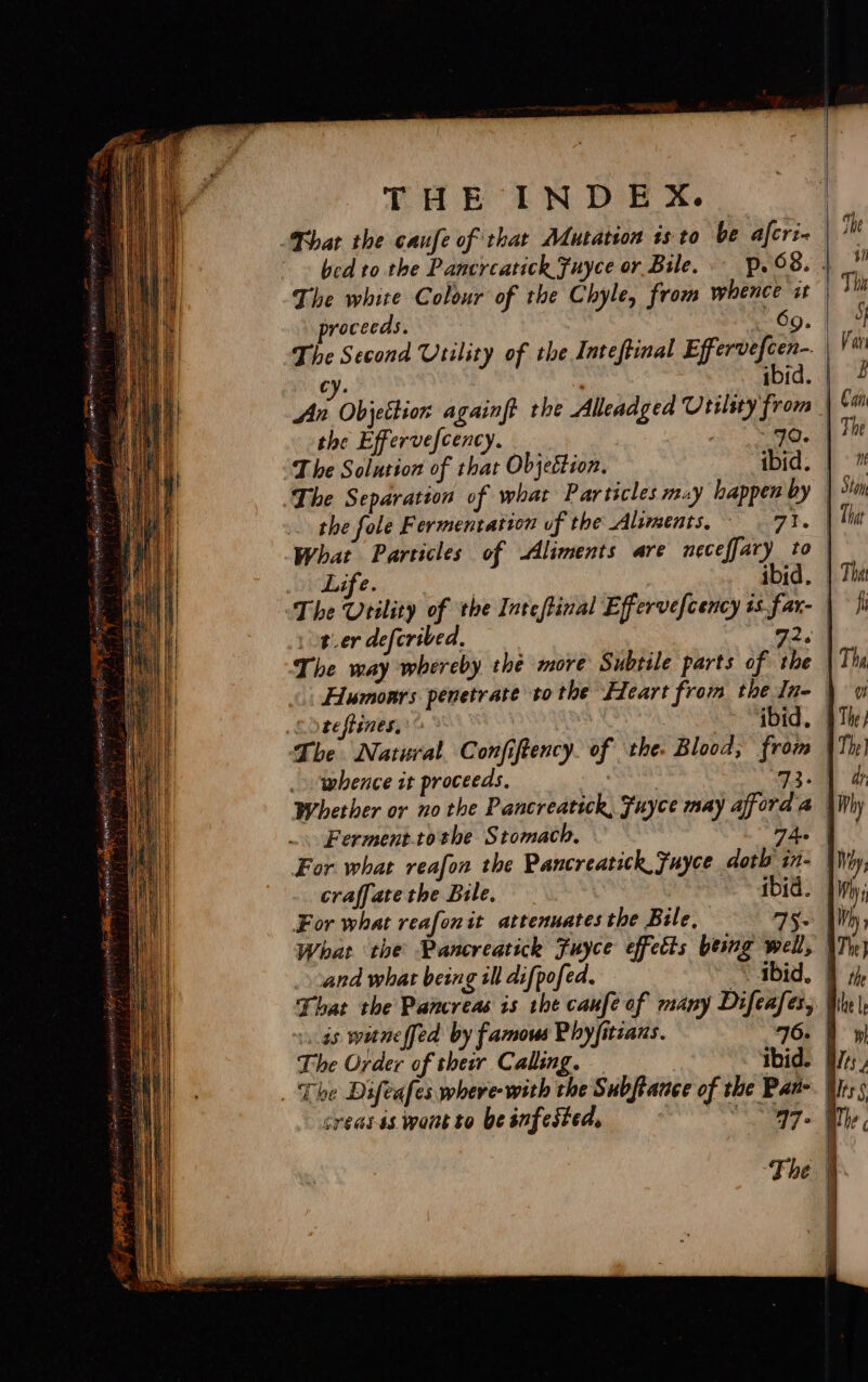 Bhat the caufe of that Mutation isto be afcri- | bed to the Pancreatick Fuyce or Bile, p.©8. | The white Colour of the Chyle, from whence xt proceeds. 69. The Second Utility of the Inteftinal Effervefcen- cy. : ibid. ‘As Objetbion againft the Alleadged Utilsty from | the Effervefcency. ot) Sec The Solution of that Objeétion. ibid. The Separation of what Particles muy happen by | the fole Fermentation uf the Aliments, ar, | What Particles of Aliments are neceffary to | Life. ibid. The Vrility of the Intefinal Effervefcency is far- | or.er deferibed, 32.9 The way whereby thé more Subtile parts of the | Humonrs penetrate tothe Heart from the Inq | So teftines, © Ss tad, &amp; The Natural Confiftency. of ‘the. Blood, from | whence it proceeds. ar. 93.0 Whether or no the Pancreatick, Fuyce may afford a | Ferment.tothe Stomach, — Fae | For what reafon the Pancreatick, Fuyce doth in- | craffate the Bile. ibid. | For what reafonit attenuates the Bile. se What the Pancreatick Fuyce effeéts being well, | and what being ill difpofed. ~ &lt; gbid, | That the Pancreas is the caufe of many Difeafer, | as witneffed by famous Phyfitians. 76. I The Order of therr Calling. ibid. | _ The Difeafes where with the Subftance of the Pan-. | creasis wontto beinfested, © = * -47- F The |