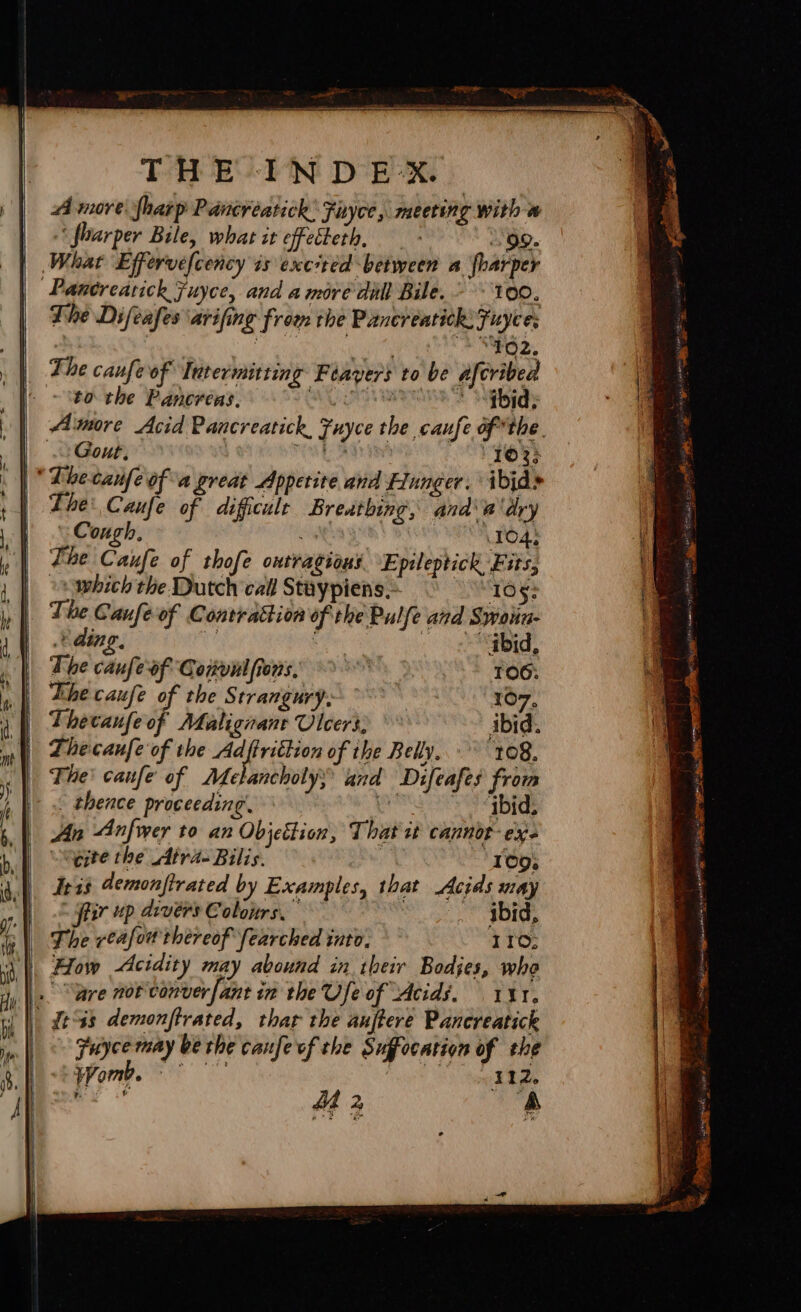 A more Sharp Pancreatick: Fuyce, meeting with a ‘ foarper Bile, what it effecteth, “99. | What Effervefcency is excited between a {harper | Pancreatick Fuyce, and amore dill Bile. 100. | The Difeafes arifing from the Pancreatick Fuyce; | ‘TO2. he caufe of Intermitting Feayers to be afcribed to the Pancreas. AGS RE 2 es Amore Acid Pancreatick, Fuyce the caufe of*the. Gout, id hi 1023 | * Dhecaufe ofa great Appetite and Flunger. ibjds The: Caufe of difficulr Breathing, and\a'dry “Cough. 3 1045 The Caufe of thofe ontragions Epileptick Fits, vv which the Dutch call Stuypiens.- 105: The Caufe of Contrattion of the Pulfe and Swoun- ding. e Seid, The caufe of Convul ions, viel TOO: | Lhe caufe of the Strangury. 107, | Thecaufe of Malignant Vier, ibid. ml 2becaufe of the Adftrittion of the Belly. 10g. |) The! canfe of AMLelancholys and Difeafes from | thence proceeding. Spe Lega bb |=) 9 - | An Anfwer to an Objection, That ut cannor- exe “gite the Atra- Bilis. hd 109; Trig demonfirated by Examples, that Acids may : fiir up drvérs Colours. oe SBI | The veafow thereof fearched into. 110; \'| How Acidity may abound in their Bodjes, who |. “wre not conver [ant in the Ufe of Acids. 141. | it%s demonftrated, thar the auffere Pancreatick Fuyce may be the canfe of the Suffocation of the Womb. nit 9S tage RG Se causes a — as 3 ees sae is pt ree Ss enter Ss ae = “= ae om . — “ee “ eRe: 2 - a CAR Doe : - : a 7 : ot see al Suh PIB A 10 ~~ , ; ‘ ii nung ane Seales toes day se acte ioe % i ina sO onan AIO mere tthe