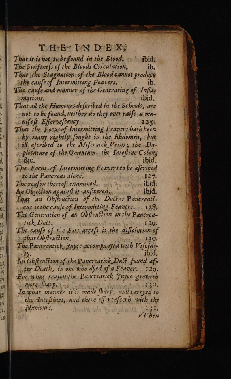 THeEs PN DE Xs That itis not tove found in the Blood, ibid; The Swiftnefs of the Bloods Circulation, ib. That ithe Stagnation.of the Blood cannot produce ithe caufe of Intermitting Feavers, ib. The caufeand manner of the Generating of Inflae \waations. ibid. That all the Humours defcribed in the Schools, ave not to be found, neither do they ever raife. a ma- aifeft. Effervefceacy. 1254 That the Focusof Internitting Feavers hath been by many raghtlysfoughe ia the Abdomen, «but pall, aferibed to the Miferaick Veiuss the Du- plicature of .the.Omentum, the Intefiine Colon; BC. ibid. The. Eocus..of Intermitting Feaversto be afcribed tothe Pancreas alone, 7 127. The reafon thereof examined... &gt; ibid: Az\Objcthion ag ainft it anfwered. ibid. ‘Bhat an Objiruttion of the Dutkus Pancreati- cus 43 the caufe-of Intermitting Feavers.... 128, Ehe Generation of an Obftrutiion in the Pancrea- tick Duét, . , : 1 29: The, caufe of t\e Fits accefs +s,.the diffolution of ‘sgthat Ob ftruction, Daa 130. ThePancreatick, Fuyce-accompanyed with Vlgee ty. ibid, Ny Obifruttion af thePaucreatick Dui found af- iter Death, in one who dyed of a Feaver.. 129. Eor, what reafoathe. Rancreatick Fuyce growerh LOOT GNA GS iit tei ainth abana. roc, Jasyhat manner itis made fharp, and carryed to the Ante flines,.ana there efirvefcah with rhe FLUHOUrS. | | 2 Ue VV ben