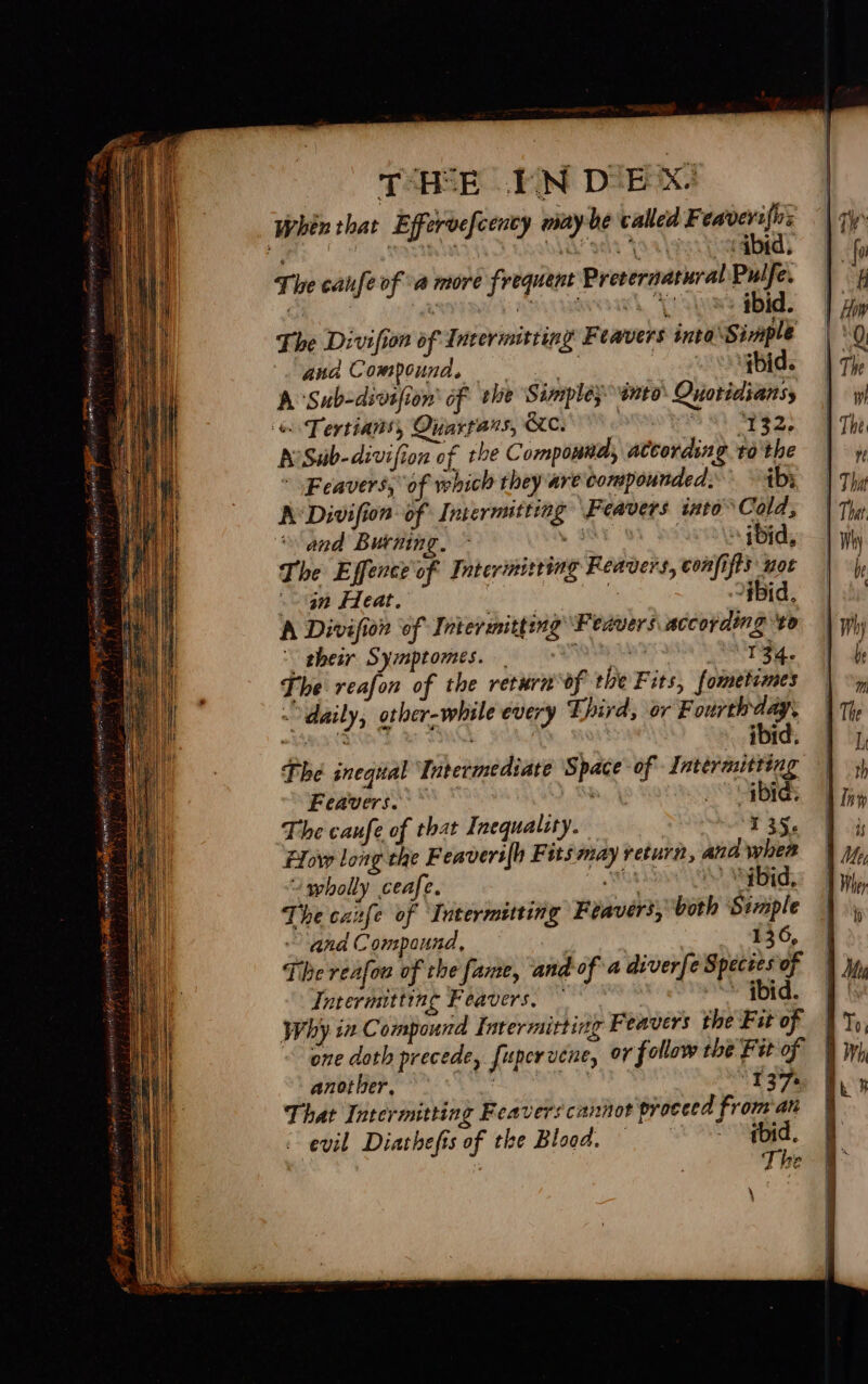 PSHE UN DIEEX! Whin that Effervefcency maybe called Feaverifirs ; p i : ‘ 3 EVGA? apie { : qbid, The canfe of a more frequent Prevernatural Pulfe. The Divifion of Incermitting Feavers into ‘Simple and Compound, =. 3 ibid. A Sub-divsfion' of ele Simplesento Quoridianss es Tertians, Quartans, KC. ote ah PES AvSub-divifion of the Compound, atcording to the * Feavers, of which they are compounded. ib; A Divifion of Intermtting Feavers into Cold, “and Burning. hes 2 ibid, The Effence of Faterimiting Reavers, confifts wot Gn Heat. , : Hid, A Divifion ‘of Intermitting Feavers according ‘to their Symptomes. ae Peis The reafon of the returnof the Fits, fometimes daily, other-while every Third, or F ourth dag , pats : ibid. “wholly ceafe. Mut “ybid. The cane of Intermitting Feavers, both Semple and Compound, 136, The reafou of the fame, and ofa diverfe Spectes of Intermitting Feavers, ibid. Why. i Compound Intermitting Feavers the Fit of one doth precede, fupervene, or follow the Fit of ANTE OE ON 137% That Intermitting Feavers cannot proceed from an evil Diathefis of the Blood. — 2 ‘e.