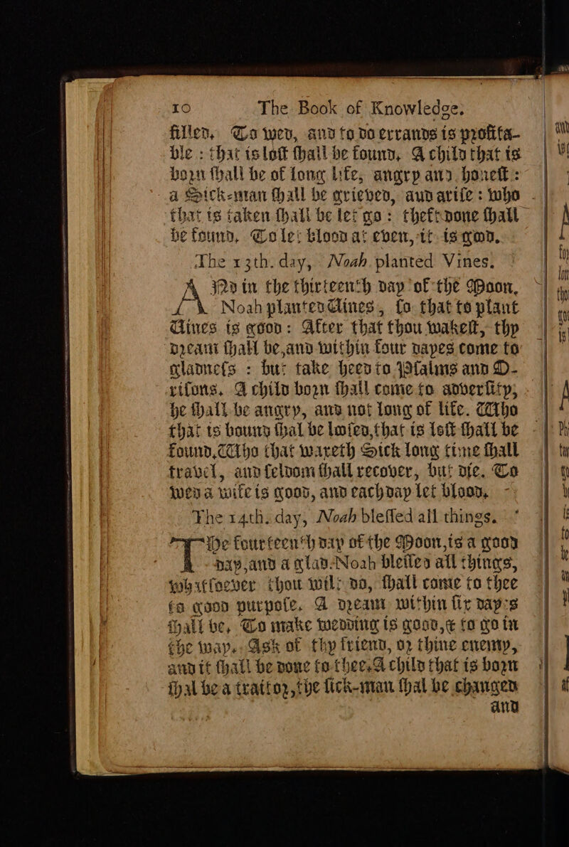 filler, Ga wer, and fo do errands ts profita- ble : that islott thail be found, A chila that ts born fhall be of Lone lite, anarp any. bonett:: a Spickeman hall be arieven, aunariie: who - that ts taken thatl be let go: theftnone hall be found, Cole: bloon at eben, tt is wn, The 13th. day, Noah. planted Vines. 32d tir Che thirteenth pap of the Woon, vF Noah plantexdlines, fo that to plant Cines is edon: After that thou wakelt, thp preant halt be and within four papes come to mlamets : but take Heento Pfalmngs ann D- rifons, 4 child boon fhall come fo adveriitp; be hall be angry, awe not long of lite. Cho Found, CC ho that wareth Sick long time fhall travel, ann felnom hall recover, but ote. Co wena wife ts Koos, and cachdap [et blood, The 14th. day, Noah bleffed all things. He fourteenth pay of the Woon,is a coor {ES ax, and a clad-Noah bleilea all things, whiffoever thou welr oo, tall came to thee fo goon purpote, A nea within fir paprs {i ip. alibe, Go make wending is good, ¢ fo goin che way. Ask of thy frien, 2 thine enemy, any it thall be pone fo-thee.G chila that is boon fhal bea tratioz, the fick-man Hal be chaugen ang a |