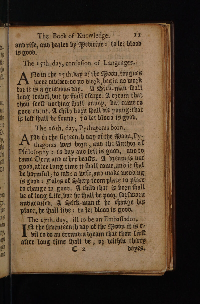 audtite, anv pealen bp Wericine: folei bloom is good. The 15th. day, confufion of Languages.’ a - pepe in the rs th.nap of the (oon, tongues | were Dibinen:de no Woz k begin no work forit tiga qrievousray. A Sick-man Mall our travel, but be fhall efcape. A rream that thou feet nothing thall annop, bur come ta goon 2vint, A chily bon fail aie poung: {bar is loft fhall he found; toiet bios 13 goos. | The x6th. day, Pythagoras born. A® ia the fixteen.b dap of the Woon, Py- | * thagoras twas bow, ann the Autho2 of | Philofophy : to bup and fellis good, ann to tame Dren andother beats, A meaniis not good,afier lone time it hall come,ano ti thal be harmful, to take a wife, and make wead.ng ig good: Folos of Sheep from place fo place to change ig moon, Achilothat is bogn Hall be of long Life, but he Hall be pooz. fogfimozn anvaccufes. G2 Sick-manif be change bis place, be thall live: to tet blood ts goon, The r7th. day, illto be an Embaflador, | be the {eventeenth vay of the Poon if is &amp;- pil to do au errand:a mea that thou fet