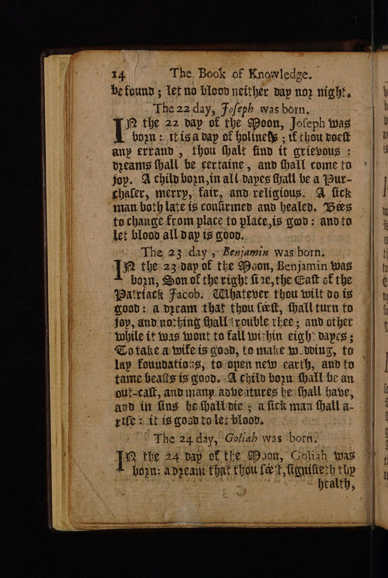 befounn ; let no bicon neither pay nop night, The 22 day, Fofeph was born, horn: tiga dap of holinely - 1f chou pack anp errand, thou thalt find tt aricvoug : foy. Achilp born, tn all dapes thatl be a Sur- chaler, merry, fatv, and-relintous. @ fick “stan both late ts coufirmes and healed, Bes to change from place fo plate,is god: andi let blood all Day ts noon. The 23 day 5 Benjamin was born. born, Sonol the rinht fire, the Cak of the Patriack Facob. Chatever thou wilt v0 ts rood: a Deeam that thou fet, fhallturn to fay, and nothing thall ‘rouble thee, and other fobile if twas Wont to fall wichin eto: dapes ; lay foundations; fo open ney earth, and to tanec beats t3 xood. -A chtla boow thall be an gut-cail, and many adbertures be fhall babe, and ti fing bethaliate = a fick man fhall a- rife: tf is goon to les bloon, - The 24 day, Goliah was ‘born. &gt; Hoan: angeant that thou fet, fignifierh thy — +t - —-— ,— ee oe ee eS Pe ee — ee ne ——y
