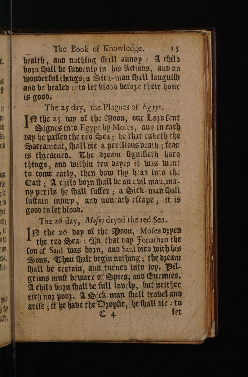 health, and nothing fhall annop - @ child horn thall be fuannlyp in bis Adions, and do wonderful thinns;a Sick-man Hall lanquih and be healen : to let blocs before their hour is goo, The 25 day, the Plagues of Egypr. [2 the 25, nap of the (Doon, our Lou fent DPinnes into Egypt bp Moles, ana tweach bay he paflen the rep Sea; he that taketh the Hacrament, hall pie a perillous death ; tear 18 thecatnen, Che Dean fiquifieth bara things, and within fen dapes tt tas wont to.come carlp, then bow thy bear into the Gat; A chito born hall bean coil max,ma- npperils he thall fuffer ; a Sick- man Mall fuftain injury, ann unncath cleape; tf 1s goon fa let blood, : eae The 26 day, Mofes dryed the red Sea. ]2 the 26. day of the Woon, Mofes ped the rep Sea: Ww that vay Fonachan the fou of Saul was horn, and Saul vied tuith his Sons, Chor halt berin nothing ; the opearr thatl be cerfain, and turned into joy, yprl- arims mult beware of Spies, and Cucmics, Q chila horn thall be full lovely, but wether eich nop poor, @ Sick-man fhall travel and