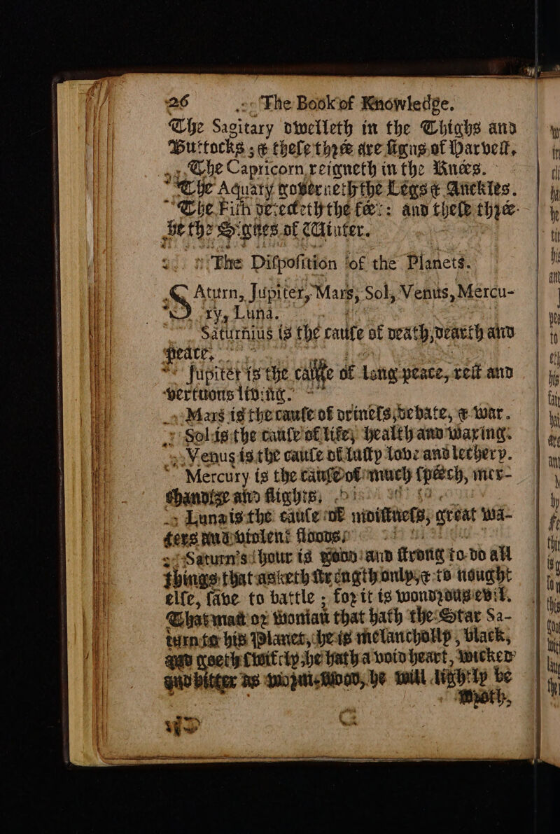 Cie ast dinelleth in the Thighs aiid Buttocks ; ¢ thele thee ave iong.of barber, Che Capricorn, reigneth inthe Bues. » Phe Ditpofition ‘of thé Planets. &gt; Atuirn, Jupiter, Mars; Sol, Venus, Mercu- “) ty, Luna. _ Saturhius (3 the eauige of beath, peasy aiiy peace, - he's fupitet 8 the calle 0 sf Latter peace, “tei and peritons TDi. Marg ig the caufe of orinefs oebate, ¢ war. : Soldg the cate of tite) health anv warring. s Venus isthe caute nttutty tobe and lechery. : “Mercury is the catieot much tpeeeh, wes chanvize aid flighis, , Lunats the saute: of ibittct, setat Wwa- ders Hudbiolent floones Saturn's! hour ta yonD: anid fron to dO all things that asieth tr cngihonlpye to nought el{e, fave to battle ; fopit is wondzousenit, GBhavmat or tontatt that bath ‘the: Star Sa- tinier bib Planet, bers melanchollp , black, setlist lp he fatha voto heart, ‘yoicker® ano ae —— he will. vie te 5