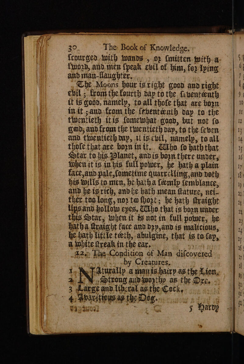 Tiwozb, ata men {peak evtt of him, fer iping and man-Haugbter. 7 Che Moons hour taright goon ana right evil ; tromthefourth nay to the. fipententh if is goon, namely, toall thote that are bozn init ann from, the {ebent&amp;uih oap to the tinentieth itis fomewyat coop, but not fo gap; ano from the twentieth pay, to the (even au. fuenticih day, wiscbtl, namely, to ali thole that are bopn tn tt, Abo fo bath that Star to his Planet, andis bopn there under, oben itis in gis full power, he hath a plain Tate,aun pale, fometime quareclling ann both bis wills ta men, be hatha femlp femblance, and beisrich, andbhe bath mean ftature, net. ther too long, nor to ihort; be hath frainbt lips and hollow epes, Tithe. that is bogn under — this Star, iwhen it ts notin full, power, be Hatha trainht face and d2y,any is malicious, he hath little teeth, abulgine, that ig tofap, alunite treak inthe car... — 970 #0 82 The Condition of Man difcovered ‘ y+) »by Creatures, 3 Pp Aturallpy a mais hairy as. the Lion, ® 4%, Slvong aiviwoprthy as the Dre, ~ 3 dLarge anv.libcral asthe ock, 3 MOAR AYER oy Ld Wag 3u07) ee ye 5 Haroy a.)