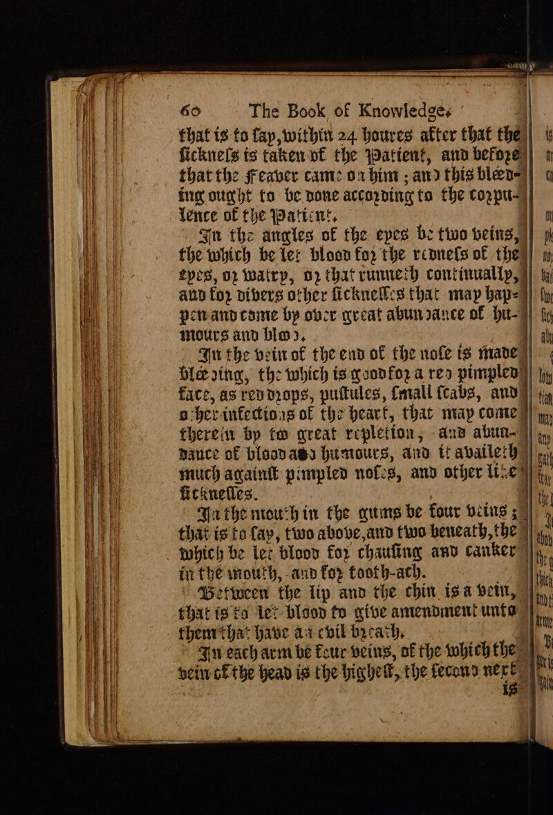 4 sy My ‘ 60 The Book of Knowledges A that ts fo fap, within 24 houres after that the || ficknels ts taken nf the Wattent, ann before)! 4 that the freaver cam: orbit; and thishlen)) Gy tg out fo be pone accorDine fo the cozpu-) lence of the attint, i oi Jn the anales of the epes be two being,) fhe which be tet bloon fo, the rconets of the i! w prs, 02 Watry, 02 that runneth continuallp, | : anu for nibers other fickneil:s that map bap=]) i; perandcome by over great abun rance of hit-) | X mours and bios, | ah Bu the veiwot the end of the nofe ts inane | | Ole rina, the which ts goonfo2 a res pimplen) ly face, as rev mops, puitules, feral cabs, andy) iy a -herinfettions of the heart, that map come yy, therein by to great repletion, ans abun-7)) ,, nauce of bisavass humours, and if availeth | ike much again pimpled nofes, anv other te) j, fickuetles. yt Brthe nroush in the auars be four wring ; | ’ that is ta fay, two above, and two beneath, the” 1 ii which be ter bloov for chaufine any canker: | Ht in the south, ann for tooth-ach. li ' Bettocen the lip and the chin, isa betu, © that isto let bloop to give amendment unis Fw each arm be Eour veins, of the which the al 4