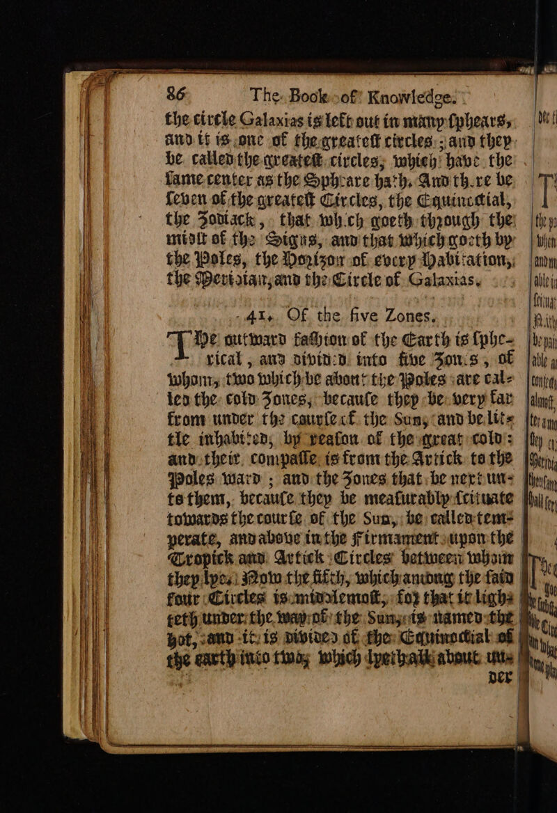 ve ld Bi i anc an ee MN 86 The. Book..of? Knowledge. the circle Galanias ig left out in mimpfphears,, . Mt and tf is,one of thenreatett civcles). ana they: be callenthe aveatek: civcles; whieh! have. the famte center as the Sphrare hath, Ano thre be T' {even of the greatett Circies, the Equincetial,: the Zo0dlack, that whch qoeth thgough thei | they mitoit of the Signs, anv that which gocth by | en fhe Pates, the Moztsor of everpApabtiation,: | my the Wevtatai and the Circle of Gataxias, able i | : | ea | Eig -4I4 OF the five Zones. Rith Sais outinard fahhtomot the Earth is lphe= [hoy vical, ana aipin:d. into five Fons, GF |atip Whonr, to whichbe abort the Woles are cate | ty; len the: coln Jones; becaule thep be: very far from under th2 courfect. the Suny and belits tle inhabtion; by geafon of the reat cold’: |f and their. compatle. is front the Ariick: tothe | WPoles ward ; and the Jones that; be neroune | tethem,- becaufe thep be meafurablp {ciiuate | towards fhe courte of the Sum,; be catlentente perate, anvabove twthe Firmamentsupomthe | Cropick aun Avtick Circles’ hetineen whoiw fy thep lpes) sow the fiich, whichanwuy the fain four Circles tsmivuenwolt,: fo3 that iclighs feth under the, way; ob the: Sunsets named the a il ( pot, sand -icis pivines of the: Couinoctiat of My the earth inio tino; which perbatk about ute (ho, i : DEE | : | | a O'S ~