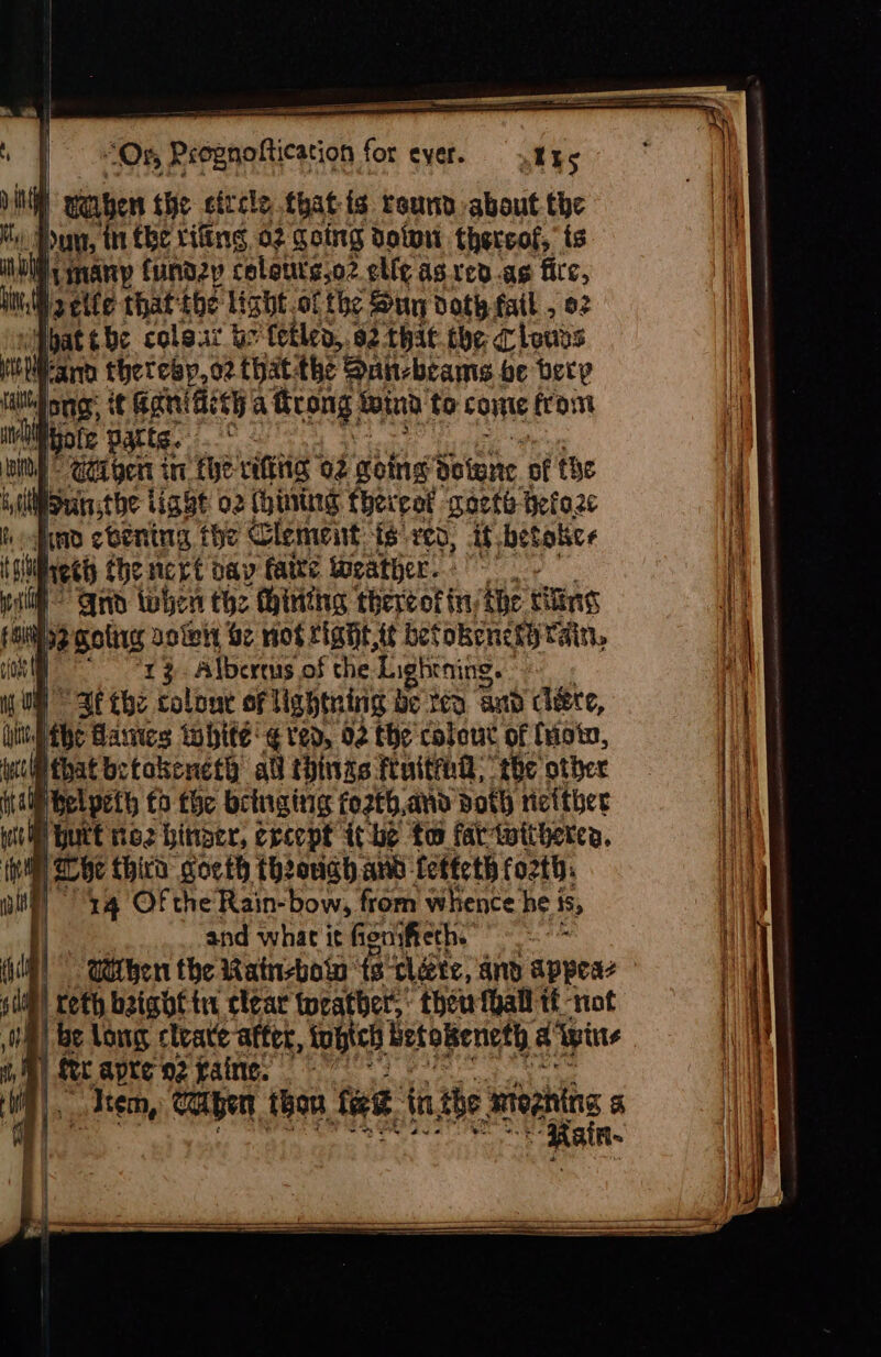 i | “Or Prognoftication for cyer. »kks a | wauben the sitcle thatis round about the My) bun, ‘tn the tiling 02 going dotwn thereof, ts iu Hinany fundzy coleuts.o2 elf¢ as ved.ag fice, bi jaeile that: the light .of the Sty doth fail , 92 wibat ¢be coleat br fetlen,. 92-that be Clotivs . ann theteap,o2 that the Sun-beams be bety lai onnor: ¢¢ BaniGich a Seong: wind to come frost ivliote parte. © rcs | @taigen in the vifing 02 going Sotene of the by lt Bunsthe ig bt 02 (hinting thereat sorte: Hefaze hafta evening the Clement {6 veo, Af betaice tai ech the nert bay faire iweather. : ‘i Qin tohen the thinthg thereof in, te filing fi 2 golirg solely be wot right. t¢ befokenchy rain, ion *r } Albertus of the Lightning. ny ON Be the colour of lightning be rea and cere, i the Gaines bite ¢ ted, 02 the colout of (rote, mil that betokeneth all things fuithd; the other ft a) bel peth fo the bringing fo2th, and voth rizither Wile Hurt ne2 hiner, creept ithe tw far witherea. a Whe third cocth th2ouch ano- feftcth fo2th: aly 4 Of the Rain-bow, from whence he | is, and what it fionsfieth. : mt | Utihen the Rain-bow: fs tléve, and appeaz slit) reth baigbf tu clear weather: thew fhall tt not ; i be long cleave after, fobich Hetokeneth a pine | fr apre o2 caine. ( a! “Aten, caben thou. fee, in the mtegning &amp; Rain-