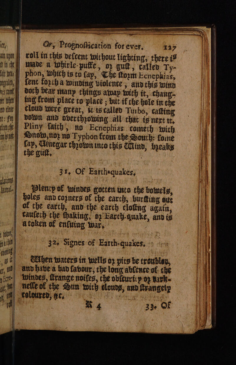 alt Wee Maral, nes Cone She nd Coat ts fF ltensthe i lations lateral coll tn this delcent without lixbting; there iF phon, Which ts to fay, Che tom Ecnephias, fent forcba winding violence 5 ann this wing doth bear many things atop witch it, chaug- fig frowt place to place ; but if che Hole in the cloud Were great, $19 called Turbo, catting DOWN aNd obertheowing all chat te nerc te, Pliny faith; no Ecnephias ‘cometh with &lt;n9, N02 no Typhon from the Soruth: fome fap, Cinegar throtwn into this CUind, Leaks the quit, : : 31, OF Earthequakes, Plentp of windes gotten urto che boimels, Holes and copners of che earch, burtting sue taulech che thaking, oo Earth-quake, andis 32+ Signes of Earth-quakes, Le Chen waters in wells or pits be troubles, at habe a ban favour, che lony ablence of: che Wwindes, range noifes, the obicuriip on, tark- wo 33 Of