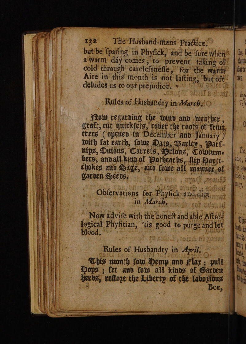 butibe fpating in Phyfick; “and bette whet’? | a'warm day comes; tov prevent taking of! | cold’ through’ carelefsnefle for ‘the warn. |¢ Aire in‘ this’ month is not lafting: but oft. | deludes us to of prejudice. '» Mis Rules of Husbandry infarc O ow regarding the wiry ann weather , gratt, cut quick{eis, covet the roots of fet, trees (opened tw Deéceinber anv Janiary ) with fat eavih, fowe Dats; Barley, Wart nips, Onious, Carrets, Welons; Cowcunte berg, annall Rinpof WPothearbs, flip Davsi- | chokes atte Sage, any. fowe all marmer,of, - |i Carden Seeds, iE fh ar, onedk com | Obfervations fer, Phyfick and, diet, 3 in March, ee ee “Now advite with the honeft and 4ble Alias lovical Phyfitian, ’tis good te puree and let blood, , ante Rules of Husbandry in. April. - This mon:h fow.ddemp ann flac: pull Dops ; fet and fow all kinvs of Garden herbs, vettore the Liberty of the tabozious Bee,