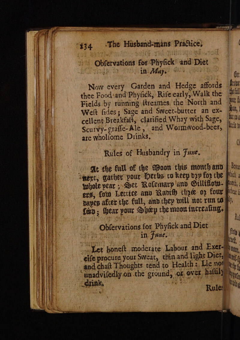 Se ———— ete} : Obfervations for Phyfick and Diet my in May. Ate ; | Gut Now every Garden and Hedge affords fie thee Foodiand Phyfick, Rife early, Walk the ‘thefull Fields by running {treames the North and pod Welt fides; Sage and Sweet-butter an ex- un, | cellent Breakfalt, clarified Whay with Sage, to Scurvy-grafle-Ale ,° and Wormwood-beer, file are wholfome Drinks, | 0) Rules of Husbandry in Fuze. At the full of the Moon this month arty | Ba whole pear Set Rolemarp’and Gilléflow- Pom, ers, fon Letrice anv Ranith thee op fouty Pit: j napes afer the full, and chep will not run to Hl), feo; hear pour Shep che moon increating. Obfervations for Phyfick and Diet : pists in Fane... j «Let boneft moderate Labour and Eset, eife procure your Sweat, thin and light Diet,) Ait; and chaft Thoughts tend to Health :, Lie not); t “unadvifedly on the ground, .or, over, haftilyy) { ff | ry Mn Rules, nN | rm ®