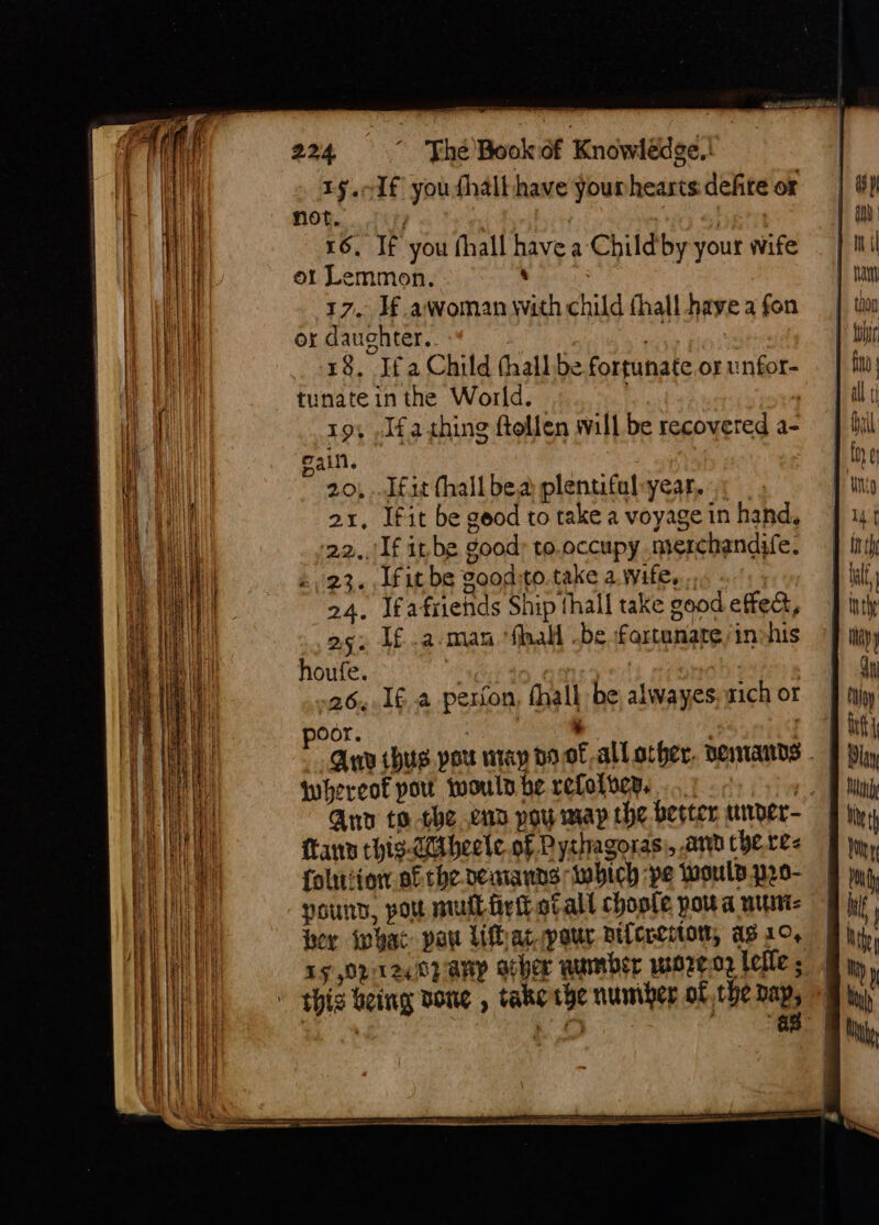 1§.1f you fhalt have yourheasts defite or not. } 16, If you fhall have a-Childby your wife ot Lemmon. ‘ 17. J€ awoman with child fhall have a fon or daughter. ab , 18, Ifa Child thall be fortunate or unfor- tunate in the World. - | i 19, .Jfathing ftollen will be recovered a- pain. , ” 20, ..Ifit hall bea plentifal-year. 21, Ifit be geod to take a voyage in hand, 22../If it.be good: to.occupy merchandife. «23. [fit be goodito. take a. wife, ., 24, Ifafriehds Ship thall take good effect, as: If.a-man ‘fhall -be fortunate inshis houfe. i, nef : 26,.1¢ a perton, fhall be, alwayes; zich or Oor. . : whereof pou would be refolvey. . cm Anv to the enn poy may the berter, wvder- fanny chis-Citheele. of Pythagoras), ann chere&lt; folursiow of the pemanns which pe Would p20- yound, pou nul firth stall chople pou a wunt- hey what pot Uatpour niferenton, as 1°, ry Orit24 0p any acher number wo7r¢02 Lelie ; ' this being done , take the number of the i