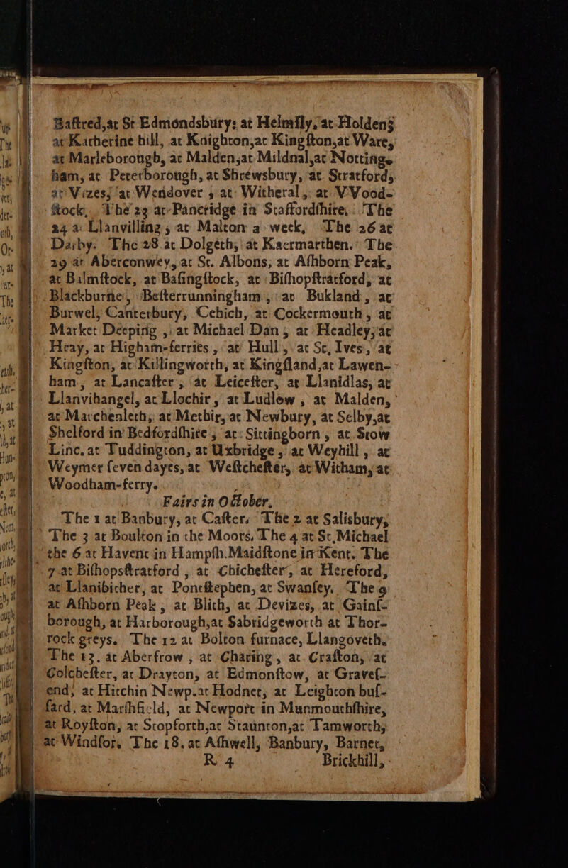 Baftred,ar St Edmondsbury: at Helmfly, at Holden at Katherine bill, at Kaighton,ac King fton,at Ware, at Marleborougb, ac Malden,at Mildnal,ac Notting. ham, ac Pecerborough, at Shrewsbury, ‘at. Stratford, at VezesJ ‘at Wendover , at: Witheral,: ar VVood- ftock,. The’ 23 ac-Panctidge in Staftordthire, ‘The 24.4: Lianvilling , ac Maleom a week, The 26 a¢ Daiby. The 28.ac Dolgeth, at Kacrmarthen.: The 29 at Aberconwey, ac St. Albons; ar Afhborn: Peak, at Balmftock, at Bafingftock, ac Bithopftratford, at Blackburne, Befterrunningham,:at Bukland, ac Burwel, Canterbury, Cehich, at Cockermouth, ac Market Deeping ,\at Michael Dan 5 ar Headley,ac Heay, at Highameferries,, at) Hull, ac Sc, Ives, at Kingfton, av Killingworth, at Kingfland at Lawen- ham, at Lancafter ; ae Leicefter, at Llanidlas, at Llanvihangel, ac Llochir , at Ludlow , at Malden, at Mavchenlech,: ac Methir, ac Newbury, at Selby,ae Shelford in’ Bedfordhhite , ac: Sittingborn , at. Seow Linc. at Tuddington, at Uxbridge , ac Weyhill , ac Weymer feven dayes, ac Weltchefter, at Witham, at Woodham-ferry. / : Fairs in O Gober, The 1 at Banbury, at Cafter, The 2 at Salisbury, The 3 at Boulton in the Moors, The 4 at Sc,Michael the 6 ac Havent in Hampth.Maidftone in Kent. The iff } | \ i at’ Lianibicher, ar Pontftephen, at Swanfey. Theo at Athborn Peak , at Blich, at Devizes, at Gainf- borough, at Harborough,at Sabridgeworth at Thor- rock greys, The 12 at Bolton furnace, Llangoveth, The +3, ac Aberfrow , at Charing, ac. Crafton, . at Golchefter, ar Drayton, at Edmonftow, at Gravef- end, ac Hicchin Newp.at Hodnet, at Leighcon buf- at Royfton, ac Stopforth,at Staunton,at Tamworth, at Windfor, The 18. at Athwell, Banbury, Barner, R'4 Brickhill,