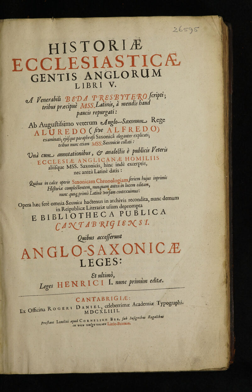 HISTORIC ECCLESIASTIC^ GENTIS ANGLORUM L 1B RI V. zJl fenerabili B SB) A TJBKSSBYTEcRpfcr*ft^ tribus preecipue MSS.Latmis, a mendvs baud panels repurgati: Ab Ausuftifsimo veterum <>Jnglo^Saxommu Rege AT IJREDO C fm ALFRED O) examinati; ejufqueparapbraji SaxonicS eleganter expkat'; tribus mm etiam MSS.Saxomas collatt ■ Vnl mu ! rtku mT* Siifque MSS. Saxomcis, hinc inde excerpts, nec antea Latine dads. OuAus in cake operk Saxonicatn ChronologiainPMs ^ Bliom compleBentem,nunquamanteam lucent editam, nunc quoq.,primb Latini verfam contexuimus. 0„a h* foi»»»»s—»» rhf ““ <l“,ura °P in Reipublica: Literana ulum deprompta E BIBLIOTHECA publica qaHS^® ^9isi. - • I Quibus acceprunt ANGLO-SAXONIC2E LEGES: £t ultimoy L es H E N R I C I I- nunc primiim edit a. C ANTABRIG I/E: Roger. Dan. el, celeberrimx Academe Typography Ofhcina Ro g e r MDCXLIUI. „ , ,• • C O R N E L I» M B E «, fat RegM*> Profit I-on<lim