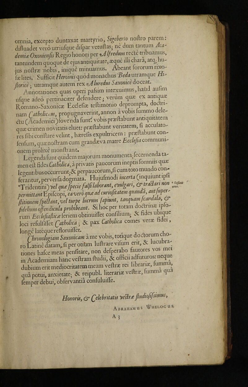 omnia, excepto duntaxat martyrio, Sigeberlo noftro parem: diffuadet verb utnufque difpar vetuftas• ne dum tatitum Aca¬ demia: Oxonimfes Regiohonoriper If redmnve etc tribuamus, tantundem quoque de ejusantiquitate, a;que liii chara, atq • hu- -ius noftrte nobis, inique minuamus. Abeant lororum nxo- fse lites. Sufficit Hcromsquod monachus ®«kutramque Ht- thrice ■ utramque autem rcxaJluredus Saxonice doceat. Annotationes quas open pafsim intexuimus, baud au im ufqne adeo pertinaciter defendere; verum quae ex antique Romano-Saxoniae Ecclefix teftimomo deprompta, doctri- nam ('atholicm, propugnaverint,annon a vobis tummo dele- clu (Academict) fovenda funtf vobis prasftabunt antiquitatem qua: crimen novitatis eluet: praftabunt veritatem, ft accuiato- res fibi conftare velint, hserefis expultricem: praeftabunt con- fenfum, quae noftram cum grandaeva matre Ecclefia communi- onem prolixe monftranu ^ , Legenda funt quidem majorum monumentalecernenda ta¬ me n eft fides Catbolica, a privatis paucorum meptis fomnus qua; le^ntibusoccurrunt-dc perpaucorum,fi cumtotomundo con- ferantur, perverfadogmata. Hujufmodi mcerta (inqumnt ipii *Tridentini)velqua:fpeciefalfilaborant, evulgan, <?trSan non permittant Epifcopi, ea verb qua ad curiofitatem quanda autjuper- /Utwnemfpeclant,vel turpe lucrum fapiunt, tanquamfcandala, & fideltum ofcndicula probibeant. Si hoc per totam otftrinae ip o rum Ecclefiaftica leriem obtinuiflet confilium- dc fides ubiq loci refulfiflet Catbolica ■ be pax Catbolica comes verae hdei, longe latequerefloruiftet. , Chronolowm Saxonicam a me vobis, totique doctorum ch - ro Latine datam,.fi per otitim luftrare vifum ent, dc lucubra- tiones hafeemeas penfitare, non defperabo fautores vos me in Academiam hancveftramftudii, dc officii adfuturos: neque dubium erit mediocritatem meam veftra: rei hbrariae, lum , qua potui, anxietate- dc reipubl. literanx veftra, fumma q . Temper debui, obfervantia confuluifle. Honoris, & Qelebntatis Teeslra Jludiofifsmus, Abraham us ^helogus. * Seffidne now.