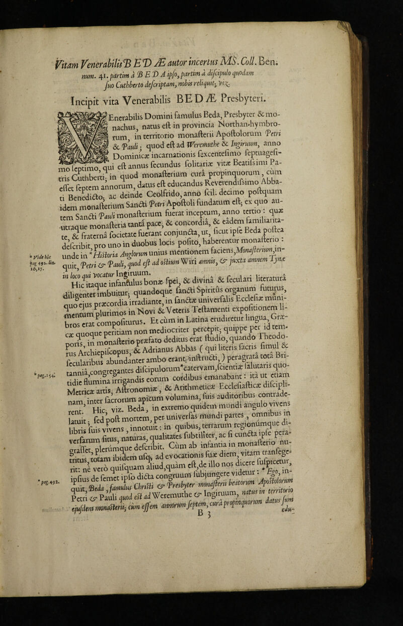 ;mo Vide hie ag 491. bn* 6,17. ?<*S'254» lag.^t Vitam VerierabilisTd EWE autor incertus MS. Coll. Ben mm. 41. par tint a BED A ipfo,partim a difcipulo qrndmn Juo Cuthberto deferiptam, nobis reliqui^ yi%. Incipit vita Venerabilis BED & Presbyten. ! Enerabilis Domini famulus Beda, Presbyter & * nachus, natus eft in provincia Northan-hymbro- rum in territorio monafterii Apoftolorum fetri 6c Tauli ■ quod eft ad Weretnuthe 6c Ingtruum, anno Dominica: incamationis fsxceritefimo feptuagefi- oSlemi^qui eft annus fecundus folitarix vitx Beaufsimi Pa- rvk Cuthberti- in quod monafterium cura propinquorum cum effet feptem annorum, datus eft educandus Reverendilsimo Abba- ti Benedifto; ac deindc Ceolfrido, anno fed. dccimo poftquam Idem monafterium Sam* fm Apoftoli fundatum eft; ex quo au- tem San* 'Pauli monafterium fuerat inceptum, anno tertio . qux utraque monafteria tanta pace, & concordia, & eadem familiauta- te & fraterna locietate fucrant conjuncfa, ut iicut tple Beda polLa deferibit pro uno in duobus locis pofito, haberentur monafterio - unde in 'Htttoria Anglorum unius menuonem hc\em,Monaftenmyn quit| fetri faulted eft ad oHmn Wiri mm, <r. juxta mmm Tyme in loco qui vacatur Ingituum. . . .• 1 .r: tircratura Hie itaque infanfulus bon* fpei, & divina & feculan hteratura ^iWnterimbuitur. quandoqUe fan* Spirits organum futurus, uoeius prtecordia’irradiante,in fan*e umverfalis Ecclefix mum- mentum plurimos in Novi & Veteris Tcftamenti expoliuonem li- bros eratcompofiturus. Et cum in Latina erudiremr lingua Gr*- cx quoque pentiam non mediocriter percepit; quippe per id tern, oons in monafterio prxfato deditus erat Audio, quando Theodo¬ res Archiepifcopus, & Adrianus Abbas ( qui litens iacris hmuU feeularS abundanterambo eranuinftru*,) peragrata coca Bn- •» „rcganKS difcipulorum*catervam,fcientix lalutaris quo- SuSIrigandis eorum cord,bus emanabant: ita ut etiam Metric* artis Aftronomi*, & Arithmetic* Ecclefiaftic* difcipli- narrl^inter factotum apicum volumina, ibis auditoribus contrade- n 1 u;c, viz. Beda, inextremoquidemmundiangulovivens limit fed poft mortem, per univetfas mundi partes, omnibus in lihris ibis vivens innotuit: in quibus, tertamm regtonumque di- r flms nacuras qdalitates fubtillter ac fi cunda ipfe p£ia“ S«dmqftrE. Cumab infantia in monafterio nu- £ <T> ^ ^ __ y '