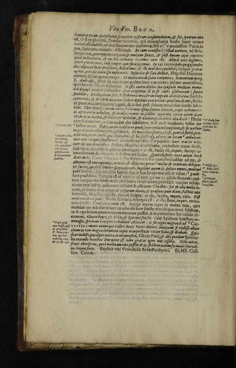 * > Cmtd»t ctitim Antiphonas fccundlm no fir eon confutudinem^ fir fas quorum mm a ^ ^xgloi'iofe, Domioevimitum, qui rriumphatus hodie fupcr omnes cosios uLccndifti: ncderdinquas nos orphanosj fed rrA‘ e promiffum Parris in nos^pmeum vedtads: Alleiujah. Et cum veniffetfi Uludverbum, oedtre- inque nos,pri/0pjf tn Lcrymasfi- multum flevit, fir poft her ant apt repeter £ quo i tic ho aver at, fir nos hoc audientes luximns cum illo. Alters vice legimus, ****?' ®raVipM> imojemper cum jlctu legimus. In tali Utitia quin qusgeftm alts tes, uf que ad diem prafatum, deduximus-, fir He muliitm gaudebat, Deoque graft as age at, quia pc mruijfet infirm art. Rtferebat fir ftp* dicebat, Flagellar Dominus omnern h i!um quern recipir. Et mult a alia de fiacre Scrip turn 5 Smtentiam queer, * . fif T6Jn j N’on lie vixi.ut me pudeat inter vos vivere; led nec mori timeo* omJni ^furn habemus. infills autem diehm duo opuficuU multum memo- /? A txcepiit lyciiembus quas accepimus ab eo fir cant it p (aimer um ) facer e J u e •at * Eyakgekum fell. S. fiohannis in no fir am Itnguam adutihtatem Ecdefia convert it 5 fir at Idris not arum I fit dor i Epifcopiexerptiones quafidam,dtcens, Nolo ut pueri m« mcodacium legant, & io hoc poft obituin meum line fru&u labo- rent. Cum vent fits autem tertiafieri* ante ajficen fionem Domini, cavit vehement^ usngroiAre in anhditu^ fir medicus turner inpcdtbm appamit5 totum autem d>em , “ du^hM^^adte^dtaabat^ fir nodnunquam inter alia dixit: Dicite * r.iedi im *c , •, ri '-^t!nanone> nticio qnam diu fubfiftnm,, 8c (i poft modicum tollat mg moritns difei- 'u,w!a' ia orrneus* Nebit autem videhatnr quodfimm exitum bene ficiret.fir fie noliem pfili^His dl’ i»gran*Tum &moneper*vigil duxfi, Et m^eeluceficemeftdeft, quart a feriLpra- 1 her am * ambulavt- ' unus erat ex nobis capitulum unum deeftj fuitrix. ***** rnihs Curre vejocirer & Presbyteros noftri monafteriiadduc ad me fir qUecmus eft ummauemh mmisfir obfiecrans pro to * mi fa & orations dtlfan- » am pro * flCjre’ Mmerftipp<<fa!U*ite lugtUni mum fir fiebant omnes, maximi v- ied* *f**: quod as x cray Quia amplihs faciem cjus io hoc feculo non sffent vifuri: * etude. eld*'vldt**' y,qwdJtx;,, Tcmpweft ut resertar ad com qui me ex nihilofirniavklmd- **** turn rempus vjxs beoe5 mihi phis fudex vitam raeam pr^videt: tempus refolu- y- ricnismea? iftitar, qmacupiodiffoivi &eflecum Chrifto: fied & Aiamultalt. - rT/'J ? ad Vt:fPerum & Prsfimspuer dixit-,Adhuc una fententia, Ivlagiftei aiie<Se, non eft fcripta: at tile, Scribe, inqmt. cito. PoU modicum dixit puer : Modo fentenria deferipta eft: at iUth Bene, tnquit, verita- tem dixi.ii: ^oniiimmatum eft, Accipe meum caput in manus tuas quia multum me delc&at fed ere ex ad verfo loco tendo mco in quo orare folcbam ut & ego feoens pstrem meum invocare in pavimento fax cafulx dc- cantem, Gloria Patn, & Filiyfir Spirmifantfe. Cum Spiritual Sandhim no- *ErSo, quid mf3aUet> Jftottum e cor pore ex h davit uttirmm * ac fitc regno miaravit ad * Coe Tm&f M SVlKi mMSqHiVidhe BeaH mnquam fie viditTeuBum VBcL gra- alJum fovoUone atque tranqwRiUte vitam finiviffie dicebant. QuU tins agerent. Juut audijtyquoufque amma tn cor pore fun, Gloria Pacri,^ alia auadam fnfrmw- &%PiV%7 ^e*Pafs™ambus Deo vivo fir verojratias agere »ance(fiabat. Scito autem, frater charifistmr„quodmnltanarrarepejfemde eo-% fedbrevitatemfiermonis tnerudi- m lingua faett. Explicit vita Venerabiljs Bcdx Presbyteri. Ex MS. Coll. JBen. 1
