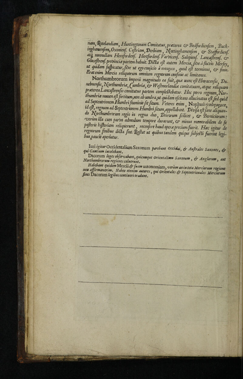 nmftotelandiam, Huniingtonam Comitatus,praterea ifBedfordienfem Buck- inghamenfim, Oxonienf. Ceftriam, Herbiam, Npttinghamenfem if Stafibrdienf J,? nmnullam Herefordenf Hertfordenf. Faipicenf. Salop,enf Lancaftrenf. if bloceftrenf.proPtncta partem babuit. Dida eft autem Mercia, fipe d fluPio Merfey M qmdamfujp,catur,fm ut egoconjicio dweapce, quod eft terminus if finis, ratemmMercia reliqmrum omnium regnonm confims ac limitanea. Noithumbronim imperii magnitude ea fit, qua nunc eft Eboracenfis Hu. mhnenfis Northumbria, Cumbria, if Weftmorlandia comitatuum, atque reLuam prater ea Lancaftrenfs comttatus partem cmpleBebatur. Hoc porro regnum Nor- thumbrta nomen eft fort,turn,non ab umbra,ut qmdam ofcitans allucinatuieli fed mod ad Septentrmnem Humbrifluminisfitfitum. Feteresenim, NontanhymWmce Meft,repmmadSeptentrtonemHumbrifitum,appeMant. Hhifaeftfanealiauan- do Nprthumbrorm regto m regia duo, Heir or urn fcilicet, if Berniciorum: rverum t la cum pam admodtm tempore durarmt, if minus memorabilem de fe pofterts hiftomm reliquerunt, recenfere baud opera preciumfuerit. Hac iritur de regnorum fmbus d,£la fmt. fteftat ut quibus tandem quique fubjeBi fuernt legi- apemtur. . J * ttreUm occU< & A-^Us & orimaUmn - HjMom qmdemMetcu & foam autonomiam, verum a» in tela Mcrciermn reeitne