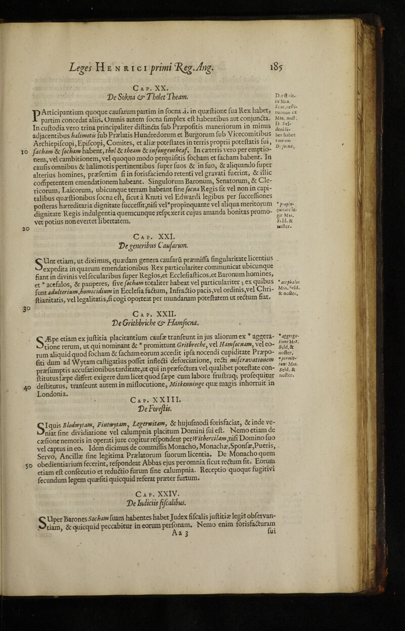 Cap. XX. Ve Soha & Tholet Theam. D.'dl lit. in Mss. iantium quoque caufarumpartim in focna .i. in quceftione fua Rex habet Scac.rcfii* > tumius ex 1 partim concedat aliis. Omnis autem focna limplex eft habentibus aut conjunda. Mss. noli. In cuftodia vero trina principaliter diftinda fub Prapofitis maneriorum in minus denf adjacentibus hdimotis fubPralatis Hundredorum et Burgorum fub Vicecomitibus her habet Archiepifcopi,Epifcopi, Comites, et alias poteftates in terrisproprii poteftatis fui, io facham Stfochamhubent,thol&thcam Scinfongentheaf. In cacteris vero per emptio- nem, vel cambitionem, vel quoquo modo perquifitis focham et facham babent. In caufis omnibus & halimotispertinentibus fuperfuos & infuo, &aliquandofuper alterius homines, prafertim ft in forisfaciendo retenti vel gravati fuerint, &illic coiftpetentem emendationemhabeant. SingulorumBaronum, Senatorum,& Cle- ricorum, Laicorum, ubicunque terram habeant fine focna Regis fit vel non in capi- talibus qua?ftionibus focna eft, ficutaKnuti velEdwardi legibus per fucceftiones pofteras hsereditaria dignitate fucceifit,nifi vel*propinquante vel aliqua meritorum • pym- dignitate Regis indulgentia quemeunque refpexerit cujus amanda bonitas promo- vet potius nonevertet libercatem. i’tU. & softer. 20 Cak XXI. SUnt etiam, ut diximus* qutedam genera caufaru pramifla fingularitate licentius expedita in quarum emendationibus Rex parti culariter communicat ubicunque fiant in divinis velfecularibus fuper Regios,et Ecclefiafticos,etBaronum homines, et * acefalos, & pauperes, five focham totaliter habeat vel particulariter-, ex quibus *accpbafos funtadulterturn,homteidium in Ecclefia fadum, Infradio pacis,vel ordinis,vel Chri- msns-^- ftianitatis, vel legalitatis,fi cogi oporteat per mundanam poteftatem ut redum fiat. Cap. XXII. Ve Grithbriche & Hamfocnd. . C JEvc etiam ex juftitia placitantium caufie tranfeunt in jus aliorum ex * aggera- Otione rerum, ut qui nominant & * promittunt Gritbreche, vel Hmfocnam^ vel eo- * rum aliquid quod focham & fachameorum accedit ipfa nocendi cupiditate Prapo- nofter. fiti dum ad Wytamcaftigatiuspolfet infledi deforciatione, redt mifcravationem prafumptis accufationibustarditate,ut qui inprafedura vel qualibet poteftate con- *cid. & ft itutus ftepe differt exigere dum licet quod ftepc cum labore fruftraq-, profequitur nofter. 40 deftitutus, tranfeunt autem in miflocutione, Miskenninge qux magis inhorruit in Londonia. Cap. XXIII* Ve ForeJUs. SIquis Blodwytam, Finmytam, Legermtam, & hujufimodi forisfaciat, &indeve- niat fine dividiatione vel calumpnia placitum Domini fui eft. Nemo etiam de exfione nemoris in operati jure cogitur refpondere pxtVitherciUmjniCi Domino fuo vel captus in eo. Idem dicimus de commilfis Monacho, Monacha?,Sponfa;,Puens, Servo*, Ancillx fine legitima Pralatorum fuorum licentia. De Monacho quern 50 obedientiarium fecerint, refpondeat Abbas ejus per omnia ficut redum fit. Eorum etiam eft confecutio et redudio furum fine calumpnia. Receptio quoque tugitivi fecundum legem quasfiti quicquid referat prater furtum* Cap. XXIV. Ve ludicw pfcalibus. C Uper Barones Sochatn fuam habentes habet Judex fifealis juftitiae legis obfervan- Vtiam, & quicquid peccabitur in eorum perfonam. Nemo enim forisfaduram Aa 3