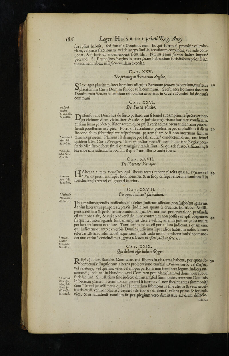 / i8<J Leges Henrici prtrni%eg.Ang. fui ipfius habult, fed fortafTe Dominus ejus. Et qui furem ei promifit vel robe- riam, vel pacis frattionem, vel deinceps fimilia accufatum convincat, vel inde com- ponat, &fi forisfaciant emendent ficut alii. Nullus enim focnam habet impunc peccandi. Si Prepofitus Regius in terra focam babentium forisfattum prior fciaf, non tamen habeat nifi focnam illam excedat. Cap. XXV. D epnVtlegm Trocerum Anglic, SI exurgat placitum inter homines alicujus Baronum focnam habentium,tra&ctur xo placitum in Curia Domini fui de caufa communi. Si eft inter homines duorum Dominorum focnam habendum refpondeataccufzttusin Curia Domini fui de caufa communi. Cap. XXVI. De FurU placito. |Efenfor aut Dominus de fuito pulfatorum ft femel aut amplius refpe&averit er- gavicinum diem vicinaliter &abfque juftitise majoris authoritate condi&am, curiam fuam perdet-pulfator autem quos pulfaverit ad majorem audientiam protra- hendi poteftatem accipiet. Porro qui accufantur prsefertim pro capitalibus ft diem 20 ficcondi&um fubterfugiant refpedtatum, partem fuam & ft nonmortuam faciunt tamen aegriorem. Planum eft denique pro tali caufa * condu&um diem, nec feme! quidem lalva Curia Fava(foris licere relpedtari nec a&ionem hujus fine Regia? pote- ftatis Miniftro debere finiri qua? magis vitanda funt. Si quisdefurtofaifiatusfit,fi lex inde jam judicata fit, coram Regis * minifterio caufa fuerit. Cap. XXVII. De libertate Vavafor. HAbeant autem FavaJJ'ores qui liberas terras tenent placitaquarad Wytamvel 3© * Veram pertinent fuper fuos homines & in fuo, & fuper aliorum homines fi in forisfaciendo retenti vel gravati fuerint. Ve furti placito Mss. Seld. & noficr. * condi 51 ft Mss.Seld. & nofier. * miniftro M.s. Seld. & nofier. * Tver am Mss.Seld. & nofier. * faciendo Mss.Seld. & nofier. * concln- duntur Mss.Seld. & nofier. * fee writes eftimxjjct Mss. Seld. Cecilti ]f-s eflimaffet Mss.neft. Cap. XXVIII. De Acjuo ludicio * faciendum. 1N omnibus agendis inoffenfus effe debet Judicum affe<ftus,non fufpedlus* gravius •■enimlaceranturpauperes apravis Judicibus quam a crue,ntis hoftibus: &dili- gentiateftium & perfonarum omnium digna Dei auribus perferutatione penfanda eft ut idonea fit, & cui ab adverfario jure contradici non polfit 5 et ipfi coagentes frequenter interrogandi funt an amplius dicere velint, an inde judicari, quia multa per furreptionem eveniunt. Tanto enim majus eft periculum judicantis quam ejus qui judicatur quanto ex verbis Domini judicium fuper alios habitum nobis feimus refervari,&licet infinita delinquentium multitudo modum miferationisincommo- det uno verbo * concludimur, finiod tibi non vis fieri, alii ne feceris. 4© Cap. XXIX. Qui debent efje ludices R Egis Judices Barones Comitatus qui liberas in eis terras habent, per quos de- 5# bent caufa? fingulorum alterna profecutione tra&ari . Fillani vero, vel Cocfeti, vel Perdingi, vel qui funt viles vel inopes perfona? non funt inter legum Judices nu- merandi, unde nec in Hundredo,vel Comitatu pecuniam fuam vel dominoru fuoru forisfaciunt. Si juftitiam fine judiciodimittant,fedfummonitis terrarum Dominis inforcietur placitum termino competenti fi fuerint vel non fuerint antea fummoniti cum * fecuti jus a?ftimatis,qui ad Hundredum fubmonitus fine aliqua & vera necef- fitatis caufa venire noluerit, capiaturde fuo XXX. denar’ valens prima & fecunda vice, & in Hundred* namium fit per plegium vero dimittatur ad diem difratio- nandi