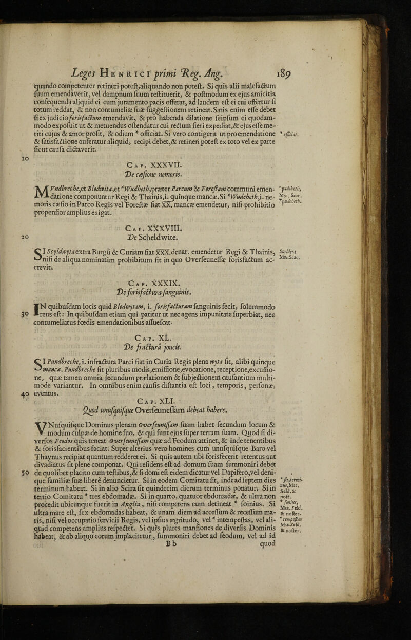 3° IO 20 quando competenter retineri poteft,aliquando non poteft. Si quis alii malefa&um fuum emendaverit, vel dampnum fuum reftituerit, & poftmodum ex ejus amicitia confequenda aliquid ei cum juramento pacis ofFerat, ad laudem eft ei cui offertur ft totum reddat, & non contumelias fux fuggeftionem retineat. Satis enim efte debet ft ex )\\dicio for isfatfum emendavit, &pro habenda dilatione feipfum eiquodam- modoexpofuit ut & metucndus oftendaturcui re&um fieri expediat,& ejus efte me- riti cujus & amor profit, & odium * officiat. Si vero contigerit ut proemendatione ” cfitiat. & fatisfa&ione auferatur aliquid, recipi debet,& retineri poteft ex toto vel ex parte ficut caufa di&averit. • I Cap. XXXVII. De cafione nemoris. * / . - * . . -. v M * * ' • 1j i 1 • MVndbrecheye t Blodrvita,tt *Wudheth,ipvxtev Par cum & Forefiam communi emen- * datione componuntur Regi & Thainis,i. quinque manege.Si *Wudehethj. ne- J181*Snc' moris cxCio inParco Regis vel Forefta? fiatXXmanca?emendetur, nifi prohibitio ct ’ propenfior amplius exigat. * * J ' \ • '1 * * . *. l Cap. XXXVIII. De Scheldwite. Cl Scyldrvytaextvi Burgu & Curiam fiat XXX. denar, emendetur Regi & Thainis, syUvt* ^nifi de aliqua nominatim prohibitum fit in quo Overfeuneftse forisfadum ac- MSi Scac* crevit* ue 10- 40 Cap. XXXIX. DefomfaSiurafanguinis. IK quibufdam locis quid Blodrvytam, i. forisfaBuram fanguinis fecit, folummodo reus eft: In quibufdam etiam qui patitur ut nec agens impunitate fuperbiat, nec contumeliatus foedis emendationibus aftuefcat. t \ ' J • * *' ; J  t j .* , Cap. XL. De frattura joncis. Cl Bmdbreche, i. infradura Parci fiat in Curia Regis plena rvyta fit, alibi quinq ^ manege. Pundbreche fit pluribus ntodis,emiflione,evocatione, receptione,excufli ne, quae tamen omnia fecundum praelationem & fubjedionem caufantium multi- mode variantur. In omnibus enim caufis diftantia eft loci, temporis, perfonae, eventus. Cap. XLI. Quad mufqutfque Overfeunefiam debeat habere. > j TTNufquifqueDominus plenam Overfeuneffam fuam habet fecundum locum & V modum culpae de homine fuo, & qui funt ejus fuper terram fuam. Quod fi di- verfos Feodos quis teneat Overfeuneffam quae ad Feodum attinet, & inde tenentibus & forisfacientibusfaciat. Super alterius vero homines cum unufquifque Barovel Thaynus recipiat quantum redderetei. Si quisautem ubi forisfecerit retentusaut divaaiatus fit plene componat. Qui refidens eft ad domum fuam fummoniri debee 50 de quolibet placito cum teftibus,& fi domieft eidem dicatur vel Dapifero,vel deni- que familiaefuaeliberedenuncietur. Siineodem Comitatufit, inde ad feptem dies terminum habeat. Si in alio Scirafit quindecim dierum terminus ponatun Si in tertio Comitatu * tres ebdomadae. Si in quarto, quatuor ebdomadae, & ultra non procedit ubicunque fuerit in Anglia, nificompetens eum detineat * foinius. Si ultra mare eft, fex ebdomadas habeat, & unam diem ad acceftiim & receftiim ma- ris, nifi vel occupatio fervicii Regis, vel ipfius aegritudo, vel * intempeftas, vel ali¬ quid competens amplius refpedfet. Siqurs plures manfiones de diverfis Dominis habeat, & ab aliquo eorum implacitetur, fummoniri debet ad feodum, vel ad id B b quod Sdd.& noft. * fonius, Mss. i'cld. & noftcr. * tempeftaf Mss.Sdd, & noikr.