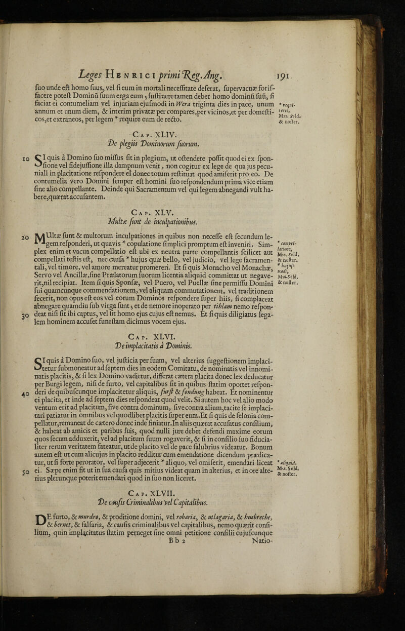 fuo unde eft homo fuus, vel fi eum in moitali neceffitate deferat, fupervacua? forif- facere poteft Dominu fuum erga eum * fuftineretamen debet homo dominu fuu, ii faciatei contumeliam vel injuriamejufmodiin W?™ triginta dies in pace, unum annum et unum diem, & interim private per compares,per vicinos,et per domefti- cos,et extraneos, per legem * require eum de redo. Cap. XLIV. De plegiis Dominorum fuorum. io Cl <quis a Domino fuo miffus fit in plegium, ut oftendere poflit quod ei ex fpon- *^fione vel fidejuflione ilia dampnum venit, non cogitur ex lege de qua jus pecu- niali in placitatione refpondere ei donee totum reftituat quod amiferit pro eo. De contumelia vero Domini Temper eft homini fuo refpondendum prima vice etiam fine alio compellante. Deinde qui Sacramentum vel qui legem abnegandi vult ha¬ bere, quasrat accufantem. Cap. XLV. Mulu funt de inculpationibus. 20 lyiDltfunt & multorum inculpationes inquibus non nccefle eft fecundumle- * **gemrefponderi, ut quavis * copulatione fimplici promptum eft inveniri. Sim¬ plex enim et vacua compellatio eft ubi ex neutra parte compellantis fcilicet aut compellati teftis eft, neccaufa * hujus quarbello, veljudicio, vel lege facramen- tali, vel timore, vel amore mereatur promereri. Et fi quis Monacho vel Monachal, Servo vel Ancilla?,fine Pradatorum fuorum licentia aliquid committat ut negave- rit,nilrecipiat. Item fi quis Sponfa?, vel Puero, vel Puellse fine permiftit Domini fui quameunque commendationem, vel aliquam commutationem, vel traditionem fecerit, non opus eft eos vel eorum Dominos refpondere fuper hiis, fi complaceat abnegare quamdiu Tub virga funt *, et de nemore inoperato per tihlam nemo refpon- 30 deat nifi fit ibi captus, vel fit homo ejus cujus eft nemus. Et fi quis diligiatus lega- lem hominem accufet funeftam dicimus vocem ejus. Cap. XLVI. Deimplacitatis d Dominis. SI quis a Domino fuo, vel jufticia per fuam, vel alterius fuggeftionem implaci- tetur fubmoneatur ad feptem dies in eodem Comitatu, de nominatis vel innomi- natis placitis, & fi lex Domino vadietur, diflferat cetera placita donee lex deducatur per Burgi legem, nifidefurto, vel capitalibus fit inquibus ftatim oportet refpon- 40 deri de quibufeunque implacitetur aliquis, furfi & fondling habeat. Et nominentur ei placita, et inde ad feptem dies refpondeat quod velit. Si autem hoc vel alio modo ventum erit ad placitum, five contra dominum, five contra alium,tacite fe implaci- tari patiatur in omnibus velquodlibet placitis fuper eum.Et fi quis de felonia com- pellatur,remaneat de cascero donee inde finiatur.In aliisquxrat accufatus confilium, & habeat ab amicis et paribus fuis, quod nulli jure debet defendi maxime eorum quos fecum adduxerit, vel ad placitum fuum rogaverit, & fi in confilio fuo fiducia- liter rerum veritatem fateatur, utde placito vel de pace falubrius videatur. Bonum autem eft ut cum alicujus in placito redditur cum emendatione dicendum prxdica- tur, utfi forte perorator, vel fuper adjecerit *aliquo, vel omiferit, emendari liceat 50 ci. Sarpe enim fit ut in fua caufa quis mitius videat quam in alterius, et in ore alte¬ rius plerunque poteritemendari quod in fuo non liceret. Cap. XLVII. De caufis Criminaltbm Vel Capitalibus. TNE furto, & mtirdrOy & proditione domini, vel robaria, & ut Liguria, & htisbreche, bernet, & falfaria, & caufis criminalibus vel capitalibus, nemo quserit confi¬ lium, quin impl^citatus ftatim pernegetfine omni petitione confiliicujufcunque Bb 2 - Natio- * requi- terec, Mss. tfdd. & nofler. * compcl- lationcy Mss. Seld. & nolle r. * hujuf- tr.odiy Mss.S'eld. & nolle r. * aliquid. Mss. Seld.